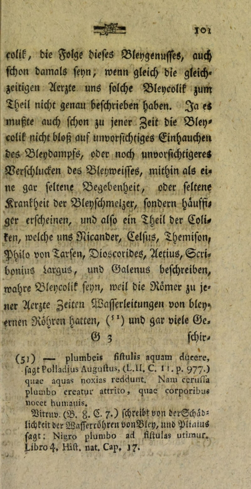 colit, biß Solgß biefcö oucj fd)on bamflls fe^n, wcon gleicf) bte gleich« geitigen 2(crgfc unö folc^e gum Iheil nic^t genau befc^neben f^aben. 3(i ti mu^fe auch fef^on gu jener 3^^^ ^(e^^ colif nicht bio^ auf unuorfichtigeö ^inhaucheu be$ ^iepbampfß, ober noc^ unnorfichfigerej fJJerfchlucfen beö ^^leproeiflcö, mithin ßlß ei- ne gar feltenc Gegebenheit, ober feitenc Äcanfheit ber Giepfchmelger, fonbern gcr crfcheinen, unb aifo ein '$hei( ber doli^ fen, welche unö Scicanber, delfuö, ^hilo ‘$^avfen, ©ioßcoribeö, 2(etiuß, @cri» boniuö krguö, unb ©alenuö befchreiben, wohre Glepcolif fepn, weil bie Diomer gu je» ner 2(ergfe ^Bafferleitungen »on blep^^ ernen fKo^ven hatten, (^‘) unb gar »iele @e, © 3 fchir» \ (5)) — plumbeis fiftulis aquain ducere, fagt Pülladius Auguftus, (L.ll, C. I (. p. 977.) qiiae aquas noxias redeiunt. Nam cenifla pluaibo creatpi' attrito, quae corporibu« wocet hiinianis, Nitril». (58. 8. (5. 7O fc^relbtuon ber0d)a5J lic^fclt ber 2ßaiTerrßl)ren bonSSlep, iinb jagt: Nigro plunibo ad fiftulas utimur* Libro 4» Hift. nat, Cap» 17.