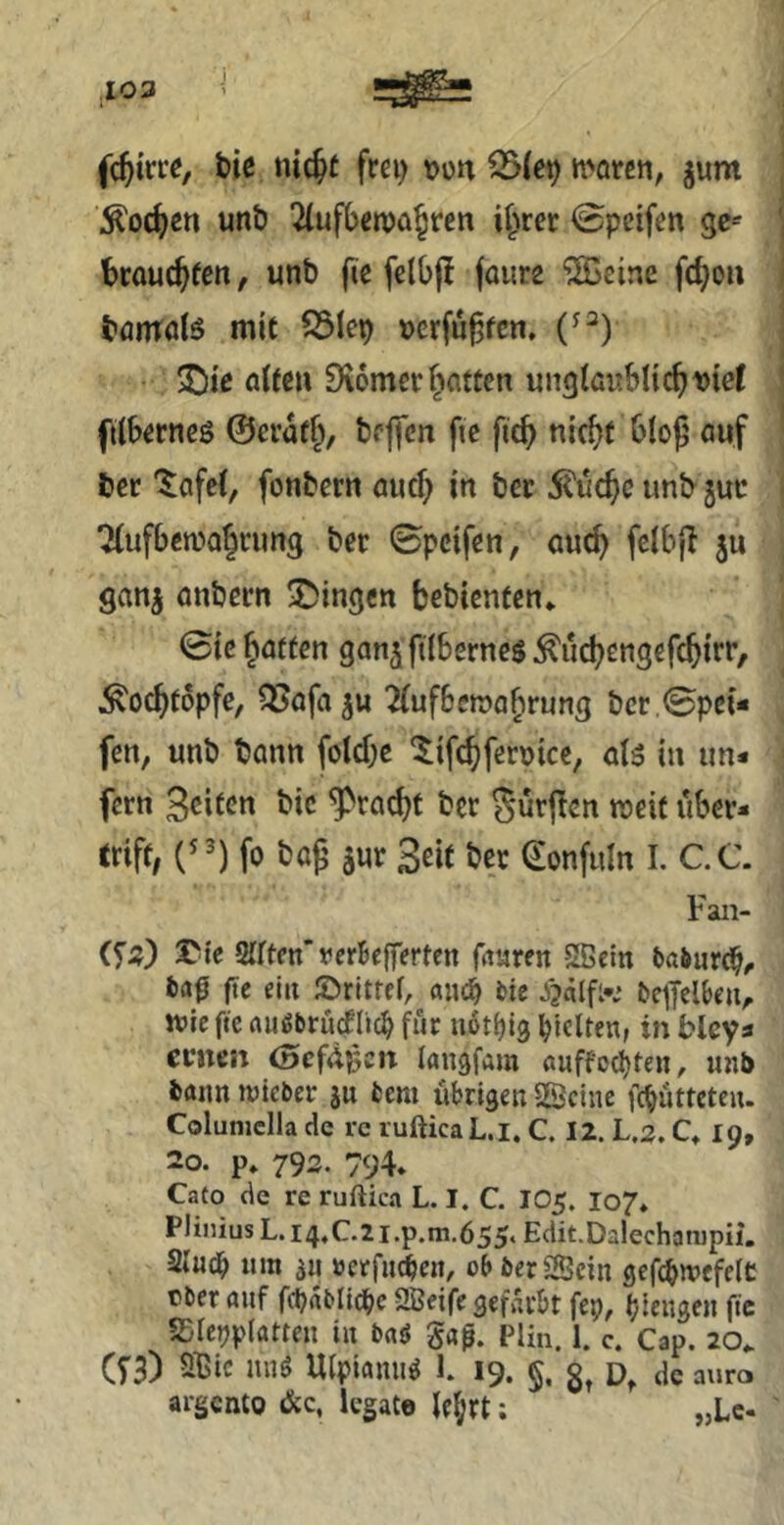 103 fc^irre, tie nic^t frei) mtm, jum ^oc^en unö 2(uf()«n)a^ren if^rer 0pcifen gc-' fcrouc^fcn, unb fie fclbfj faurs ^cine fc^ou börndö mit S3Iep a{fe» Diomcr Ratten ungifirtbli^uieC fiib^rncö @erüf§, bp||cn fie fic^ nic^t bloß auf bcr '^afcC, fonbern aucf) in bcr 5?uc^c imb juc Tlufbemalcimg bor 0pcifen, auc^ fclbß ju ganj anbocn gingen bebienten* 0ic baffen gan^ftlbernes ^iicbcngefcbt**^/ ^o^fopfe, ^Jafaju 2(uf6en?abrung bcr ,0pe{* fen, unb bann fold;e ^ifc^feroice, al5 in un- fern 3cifcn bic ‘^^taebf bcr ^urßen weif über- triff; fo baß äur Seit bcr Sonfiiln I. C.C. Fan- XMe Sfrten’vcrBeffertcn frturen Sßein baöurC^^ t)a0 fte du ©ritrd, «in^ tic Oe^Jclbeu, tt»ic ftc rtu^brucflic^ für norljig l^jelten, in blcya ernen (oefdpen langfam öuffocI)feii, unb bann lieber ju bem übrigen SScine fc^ütfctcu. Columclla de rc rufticaL.i. C. 12. La. C» 19, 20. p» 793. 794. Cato de re ruftica L. I. C. IO5. 107* Plinius L. i4,C-2i.p.m.655‘ Edit.DalechatDpii, Sfueb «m an »erfuien, ob berlBcin gefcbn’cfeit ober auf fcbablicbc SBeife gef»n'bt fep, biengen fic SDleuplatten in baö gaf. pim. 1. c. Cap. 20. (fB) Sßic nnö Ufpiamiö 1. 19. §. d, de auro argento &c, legale le^rt: „Lc.