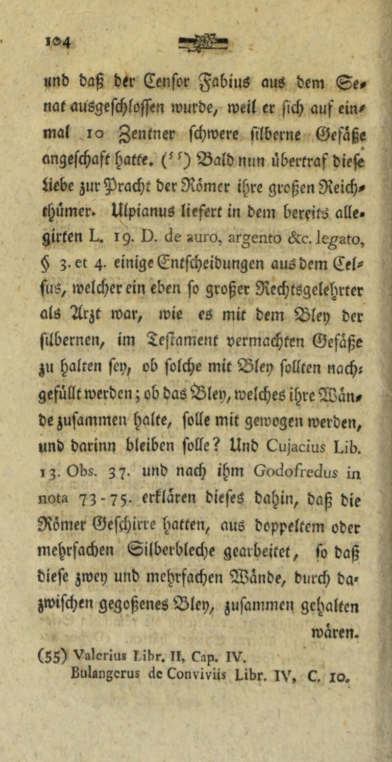 «nb bfl^ b<r dcnfor öug tcm @c# naf öUSgcfc^Ioffcn würbe, mil er fic^ auf ein/ mat IO genrner fdjwere filberne @efa§c nngefe^afr §arfe, 0 nun öberfraf bieji Hebe jur 93rac^t ber Diomcr i^re großen 9\eic^^ raumer» Uipfanuö liefert in bem bereif;? atle- girten L. 19. D. de auro, argento &c. leg^ato, § 3. et 4. einige ^ntfc^eibungcn auobemdei^ fu!?, weld)er ein eben fo großer 9ied;tggelelntec alö 2(r5t war, wie eö mir bem ^lei; ber ftlbernen, im ^eflamcnf vermae^fen ©efd^e |u f^alren fei;, ob folc^e mit ^iet; foüten nac^« gefüllt werben; ob baö ^len, welches if;re ® dn# be^ufammen f;aite, foKc mit gewogen werben, unb barimi bleiben folle? Unb Cujadus Lib. 13. Obs. 37. unb nach i§m Godofredus in nota 73-75* frfldrcn biefeS bat^in, bag bic SKömer ©eft^irre batten, aug boppelfem ober mehrfachen 0i(berb(ed;e gearbeitet, fo baf biefe jwep unb mehrfachen ^>dnbe, burd; ba* jwifd;en gegojeneö 33lep, jufammen gehalten wdren- (55) Valerius Mbr. II, Cap. IV. Bulangcrus de Conviviis Libr. IV, C. lo.
