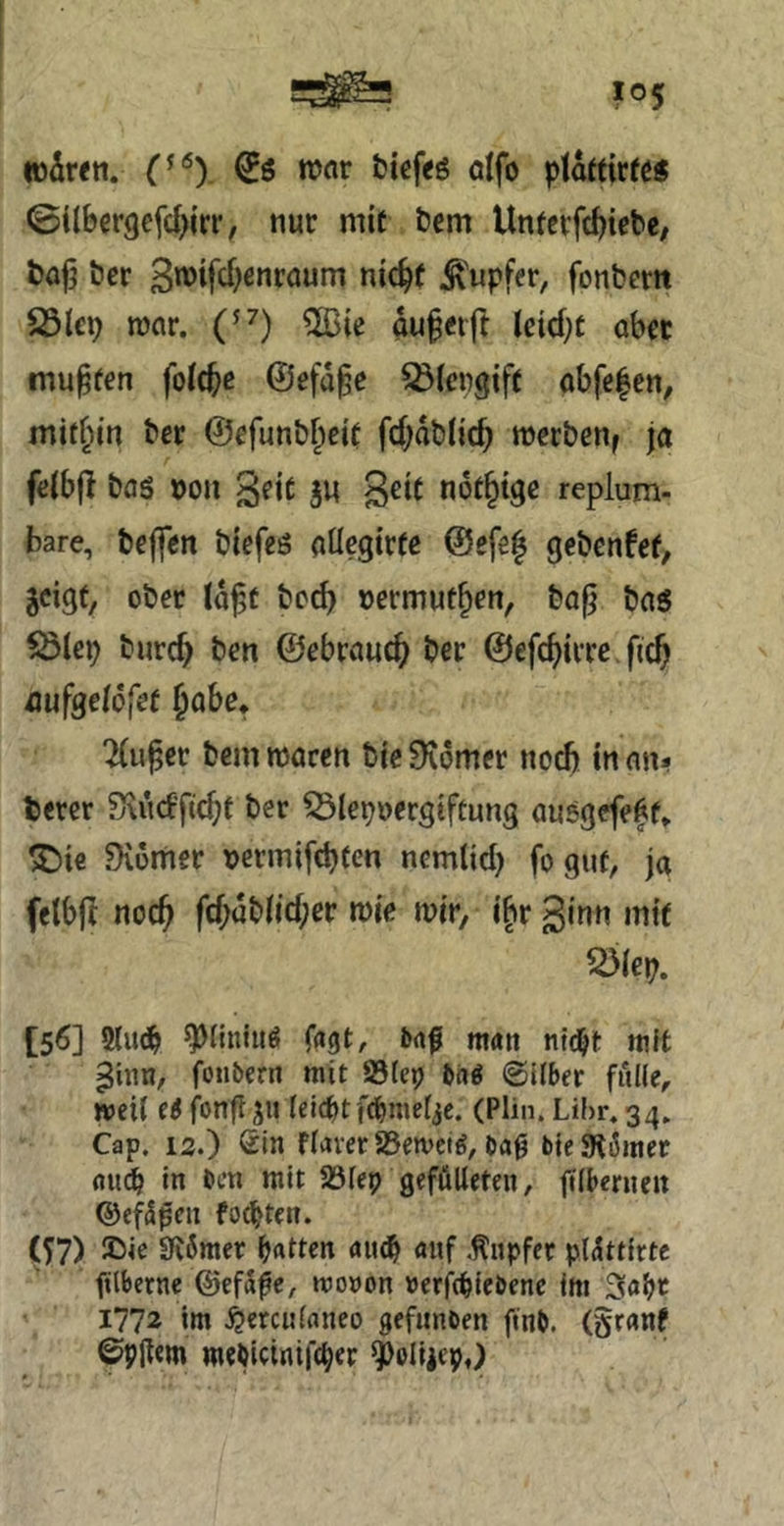 war fcicfeö aifo plartirfö« ©ilbergefd^irr, nur mit t»em Untcvfc^iebe, bafj öer 3tt>iftf)ßnraum nic^f Ä'upfer, fonbem 25lcp mv. C^) 5Bie au§nft lcicf;t ob« muffen foic^ß ©efa^c ^(crgift obfcfen, mithin bcr ©efunb^eit fd)db(ic^ merbeuf jo fß(b|l bas »on ^eit ju nof^tge replum- bare, bcjfen biefes oücgtrfe @efe| gcbcnfct, jcigt, ober (d^f bc^ »ermut^ßn, ba^ bos iÖicp burc^ ben ©ebrouc^ ber ©efc^irre fcc^ üufsdofet Jobß* 2(u^cr bcm morcn bie Stomer noch in on* tßrcr Sxud’fic^t ber ^Slepnergtftung ausgefeff» ^Die Diümer tjermifcbten nemtid) fo gut, jo fclbjl noc^ fd;dbiid;ßr wie wir, i|>r ginn mit ^(ep. [56] 2(u^ ^^iiniuS fagt, baf man nid^t niK ^hin, foubern mit SSiep bn^ ©Uber fülle, »eil (i fon^ju leicptfebmelje. (Plin. Lihr. 34, Cap. 12.) Sin flaver aSemetd, ba0 bjeSR6met nui in ben mit Jölep geföUeteii, jtlberncit ©efS^eii festen. (^7) 2iie SK6mer b«Uen auf .Tupfer pl^ttirte filbernc ©efaßc, moDon »erftpiebenc im 1772 im bereitlaneo gefunben finb. (granf ©9jl€m mebicinift^er ^oliicp,)