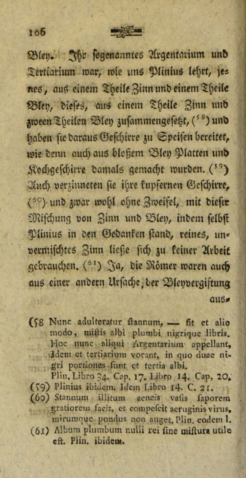 io6 5^^ fogenanntes ‘Xrgettfnrium unb .;$ertianum njar, n)(e imö le§rt, jea neö, au^ einem Zweite £irmunb einem Kneife fSte^/ tiefe^^ au5 einem ^f^ecie Binn imb grocen 'l^eilen ^ie^ jufammengefe^t, ®) unö iSflben fte önrauö ©efc^irre ju ^petfen beretücf^ »me benn aud) auö bio^em ^3lep ^lötfen unb :^od)gefd)irve bamalö gemacht mürben. (^'’) 'iiud) ver^iuneten fie i^n-e fupfernen ©efc^irre, (^°) unb pöi* mo^t o§nc »lit ?Üiifd;ung \jon «nb ^lep, inbem felbj! ^Hniuö in Den ©ebanfen jlanb, reineö, un- »crinifd)teg B^^n licj^e fid) ju feiner Arbeit gebraudjen, ^o, bie Siomet maren auc^ QuS einer onbetn Urfac^c-ter ^icpjjcrgifrung auö# (5^8 Nunc adulteratur ftannunv — fit ct alio modo, niiftis albi plunibi nigrique libris. Hoc iiunc aliqni Zirgentarium appcilant, . Jclcm ct tcrtiariuni vorant, in quo duae nu , ^ gri portioncs funt ct tertia albi. Pli«, Libro 54. Cap. 17. Libro 14. Cap, 20* (79) Plinius ibidem. Idem Libro 14. C. 2 t. (60) Staiinum ilütum aencis vafis faporern gratiorcin facit, et conipefcit acruginis virus, mirutuque pondus non äuget. Plin. eodcui 1. (61) Album plumbum nulii rei fine miftuM utile cft. Plin. ibideut.