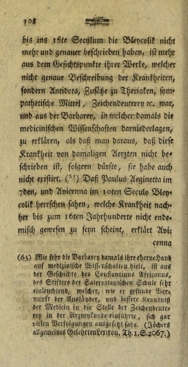 bi$ iStt 0ecijfum bte nic^t me^runb genauer befc^iieben §aben, iflmct^r auö bem ©ejic^ifspunffc i§rei’ '2Beife, njelrf;et nid^t genaue ^efcbreibung ber ^ranf^eiten, fonbern Äntibofa, ^ufc^e §u '^^leriafcn; fym* pflf|efifd;e SD^ittel, unb 6Hg ber^arbarep, in n)eld)er bamafö bie mebicinifcben 'ilBi'ffenfcb^^ffen barniebetlagen, ju erflaren, al6 ba^ man barauö, ba^ biefc Äranf[)eit »on bamaligen ^{erjtcn nic^t bc^ fc^riebcn ift^ folgern burffe, fie ^abe ouc^ nid)t ejL'iftjrr* ^auluö ^eginctfaint 7ben, unb Ttuicenna im lofen ©ecuto S5tep« colif ^errfd)cn fa^cn, melc^e Äranf^eit nac^* ^ct biß jum i6fcn 3abrfmnberte nid;f enbe- mifd) gcroefen ^u fepn fc^einf, erfldit ?{vii cenna (6s) i®ie febr t>le ©örtarei) b«malß i^re fbcriu^anb auf nu-bijinifcbe OBitTiufcbaftui ^ielt, iß ang ber ©efcbid’te ifa Cionjfantiuu^ !ilfrlcaiui^^ bfß ©tifter? Der ©aleinitauifcben ©d)iile fcbr clnreiicbtenb/ meic^er, mie er grOmee nunfi- ber 3lu«Idnber, unb beffere .Hennruig ber ^cbiclii tu bic ©teile ber ^eic^enbeutes rep in ber 5lr3nepfunbe eiufüprtc, ficb gar »uHcu ^ßerfölguugeu öu^gefigt fal}e. (S^eberß ftUgemeineß ÖeieI;rteu2fj:ifon,