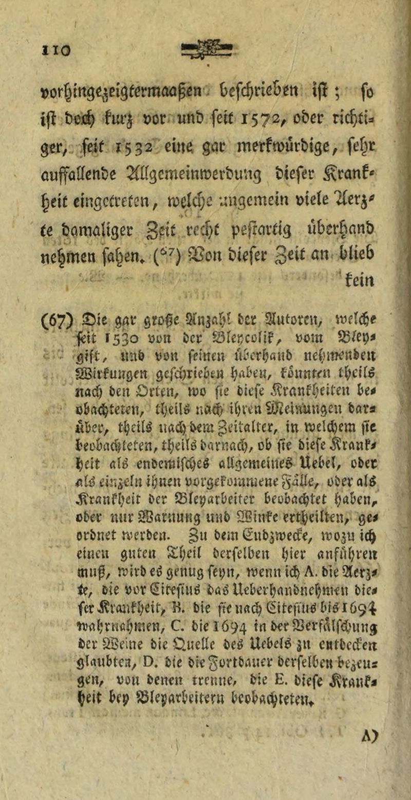 uorfjingc^^^eigfermoöpcn i Oefc^rie&iti if!; fo i|i bojc^ fiu’^ »or unö fett 1572, ober ric^t{=i gcr, feit 1532 eilte gar merfmürbigc, fef^r auffallcnbe ^(tfgcmemroerbu'.ig tiefer ^ranf* §cit cingctrefcn, n)eld;c ungemein oielc Tferj^ te bameliger peftmtig iibcrfmnb nehmen fa§en» Sßon tiefer 3^^^ ■fein (67) S5te gar grD0e Stnaabt tcr Siutoren, Wfl^e fett 1530 V)i>n öcr 23Iei;cotif, »om SStep* ^ift, iinö von feinen u^cr^iaiib nefinrenbeii SBii'funflen gcfdjTte&en ^.U'e«, fonnren iiacf) ben £)rten/»uo fic biefe i?raiif(selten be* ö&rt^teten, tI;eiU uad; i^ven liJiet'.Vungeu bars «ber, t^ctU uai^ bem geitaitcr, in weie^cm |1c l'eobae^leten, tljeitö barußd), ob 0e biefe i^ranf^ Ijelt ßl^ enbentifc^e« oligemeiiie^ Uebel, ober nlö einzeln ihnen uorgefoiunieue galie, ober ol^ ^ranfheit ber SSfetjarbeiter beobachtet (}abenr ober nitr SBaniuttg unb SBinfe ertjbeilten, ge^ orbnet tverben. gu bemßnbjwede, rvoju ich einen guten Shcil bcrfelben «nfilhreii 01110, tvirb eö genug feint/ tvenn ich A. bie 2lerj# le, bie vor (Sifeftiiö ba^ Ueberbanbnehnten bie^ fer Ävanfheit, K. bie ftenadh Citefiuö blgi69^ itahnifl^inen, C. bie 1694 in ber iBerf^lfduing ber öBeine bie 0.uelle beö Uebet^ jn cntfcccfeit gliuibtea, D. bie bic^ortbauer bcrfelben be^eus gen, von benen trenne, bie E. biefe j^ranf* heit bep ^leparbcitern bcobachteteiu A>