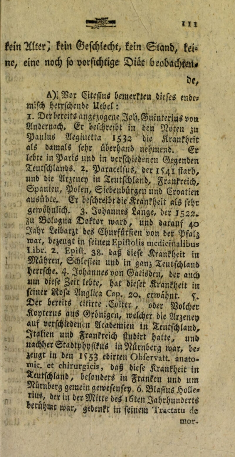 (m’Kittt, fßirt fein ©tanb, fei» nc, eine noc^ fo »orftc^fige SDief beobacf^feit# öe, A)] 25or (JItcjTui 5enierFtfu enbea ^errfc^enfec Uebel: I. ®erDcretf^rtn3f5ogeiic.3p\'j.®uinfertu^»Ott Slnbcrnac^* Qt U^xziht in fcen Oberen su ^auluö Slcgincttrt 1533' bie .itranf(;dt ölö b«mal5 fcl;r uOer()nn& ne^^menb. 6«: leite in ^Ärt<5 imb in »crrc^iebenen ©fgenben 3:eutf(:^(anb«. 2, ^aracelfu^, bec 15:41 ffarb, «nb bie Sir^enep in Seutf(i)I«nb, granfreic^, ©panien, 9)oren, ©iebfnbüracn unb {Kroatien öuöubte, Qv l)ef(;^mlitbie^ranfi;eit flenjß^nn^, 3. 3;oI;nnneö Sangen bec I532* 2u Sologua ©oPtor warb, unb öaraiif 40 Seibarjt be^ (S^urförfien'non ber ^faC^ war, bezeugt in feinen Epiftolis nicdidrtalibus . ÄranfOeit in i SJiabrcn, ©d)iefien unb in ganj 3:eutfcblan5 l&errfc^e, 4. 3foi;anne^ »on ©atiöben, bec öuc^ um biefe Seit lebte, ^at biefet o^ranf^eit in feinet SRof« Singiiea Cap. 30* erwabnt. f 25ec bereite eftirte .eölter / ober' «öolc&ec Äopteru^ aii6 ©ronigen, welcher bie Qfnenen «uf »erfebfebejun Sicabemien in Seutfebianb, Italien unb grauPreie^ (lubirt f}atte, unb mdbfjeretabtpbPftfu^ in5?urnberg war, be^ ^eugt in ben 1553 ebirten Obfervatt. anato- mic. et chirurgicis, bap biefe jtranPbeit in Aeutfdblanb, befonber^ in 5f<Jnfen unb um Jfurnberg gemeingewefenfep. 6. Sia|Tu^ .^ollea - Ä *‘^*^‘“‘’«»=^««e^e^ ‘6ten3abrbunbertg ^ffnpwt war, gebenft in feinem Tractatu de mor-