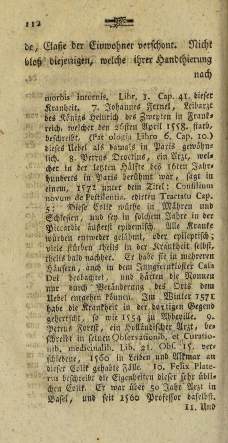 113 bc, bcr v^rfc^onf» SRic^t b(o^ 'bieieifiigen> mi^e if;rer ^anbf^ierung nac^ iiiorbis internis. Libr. I. Cap. 4T. blfffC ’ Äcnn^eit. 7- gerne! Scitar^t , i)Cg .^onlg^ .^eiurlcb ^mcpten In grant* < rel(^f welcher 6en söfrcn 2IpriI if^8vfiÄrb/ j bcfd^reif^t/ (Pat olojiia Libro 6. Cap. 10.) i fclefeö Uebel ali? HwaU in ^arB getüil^ns (Ic^. 8- ^etru<5 25roctinö, ein STrjt, n?e!* (^ec In ^et lebten j?alftc 6e^ löten 3«^^ bmibert^ In l'erö!>rat mar, fagt In ' einen«, i^7i unter bem Xitel: Contilium novuiti de Pcftileiitia, eblrten Tractatu Cap* 5: ^Mefc Serif «üiUt^c in 3OT^^ren unb edjrefien, nub fep in folc^em 3a^re in bec q^tccarblc Äußerjl epibemtf(j^. Sille tonfe mürben entmeber gelSl^int, ober eplleptifi^; viele friirben tbellö In ber Äranfbdt felbfl^ tlKir^ Inrlb nacöl;er. Gr l^aSc fie In mehreren ^iUifern, aiicp in bnn ^iingfernflofrer Cala Del beor'Adjtet, nnb i^ärten bie Spönnen nur bür<^ SSeraJibernng beö Ortö bem Uebel entgegen f^unen. 3m SEinter 1571 ^abe bie ^ranfljeit in ber boxtlgen ©egenb get)errfd)t, fo mie U54 ä« 2lbbe»iUe. 9* gorejl, ein j?DU5ubifcber lilr^tf bea ff^reibt in feinen Obfervationib. et Curatio- lüb. ir.edicinalib. Lib. 2I. Obf. If. ver» fc^icbene, 15Ö0 in Selben nnb Öllfmar an tiefer SoÜf gehabte SülTe. lo. Felix Plate- nis befdjreibt bie Gigen(;fifen tiefer fc^r ubila djen Solif. Gr tvar iiber 50 3a^r' Slrjt in »afel, «nb feit iföo ^rofejfor bafclbjt.
