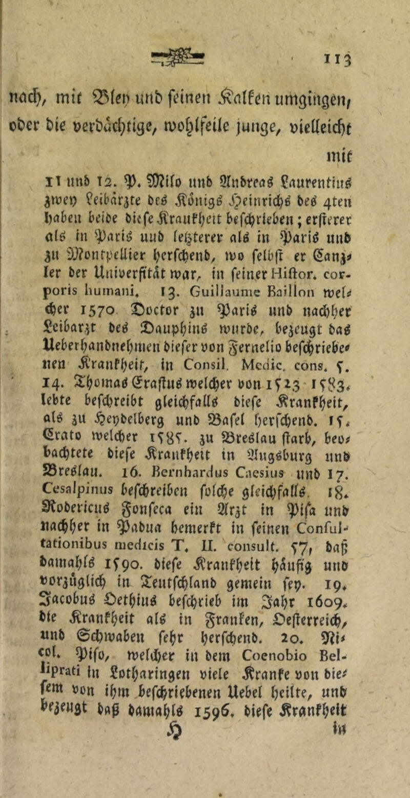 nöc^, mtf unb feinen ^ntfen umgingen/ über bie üerbucl^figc, mof^lfeile junge, üielleic^t mtf 11 imb 12. ?[)?tro mib Ortibtcö^ ^rturentiif^ üeibär^re bcö Äontgg Jpeinric^d beö 4ten babeu bcibe bIcfeÄrnuffjeit bcfd^rleben; crfterer (tlö in ^ariö uub (elfterer «lö in ^paritJ uiib 3U OJionrpEÜier {jcrfcbenb, »vo felbft er Sonj« ler ber Uiiiuerfitit war^ In feiner Hiftor. cor- poris humaiii, 13. Guillaume Baillon tveU <ber 1570 ©üctor jn ^«ri^ unb nadj^er Scibarjr beö 25rtupf)inö wtirbe, bejcugt tai lleber^anbnef;nieu biefer »on 5erneIio befc^riebe' neu Äranfbeif/ in Consil. Mcdic, cons. 14. S^boinaöSragn^ weldber bon 1^23 lebte befcbrcibt gteicbfdd^ biefc .Äranfbeit, aU ju .^epbelberg unb Sönfel berfcbtnb. erato iveltber ju 23reölflu ffarb, beo# l)ftd)tete biefe .^ranfbeit in Ülugöburg unb 58re^irtll. 16. Rcrnhardus Caesiiis ujib I7. Cesalpinus befcbreibcn füi^c gleid;frt(fö. 18* Slobericu^ gonfeca ein 2(rät in ^ifa unb «fl^bef in ^aburt bcmerft in feinen Conful- tationibus iiiedicis T. II, consult, 5^7» ba§ baiuflbi^ ifgo- biefe .^ranfbeit b^uf»3 nnb »orjuglidb in Sieutfcbtanb gemein fep. 19» Sncübu^ Oetbiu^ befcbrieb im 3(ibr 1609, bie .Krnnfbeit a(^ in granfen, £>egcrreicb, «nb @d?mabeu febr berftbenb. 20. 9Ji< col. ^ifo/ mefijber in bem Coenobio Bel- liprati |ji Sotbaringen Diele ^rnnfe Don bie^ fern Don ibm befd/riebenen Uebel bcilte, unb bezeugt bflp brtmabl^ 1596, biefe Äranfbeit ^ in