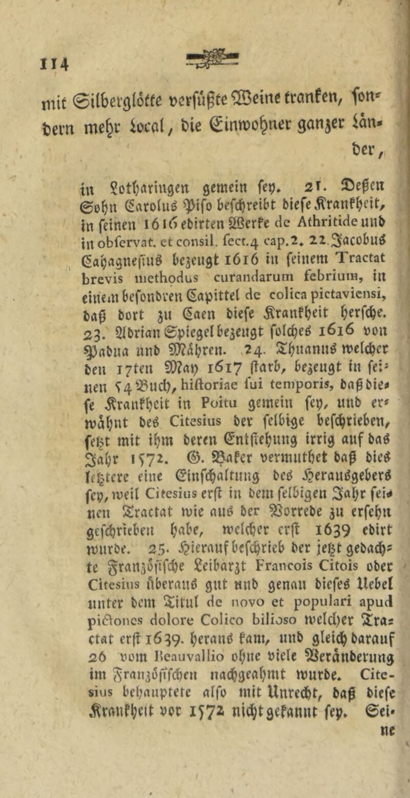 mit 0iibef(j(6(fe ucrfu^te ®eine tranfen, fon- tevn me^i’ iocol, öie ^inroo§ner ganjer Un- ter, tu SotOiuiugen gemein fe^. 2T. 25e0eu ©e^iu Saroluö ^ifo bcfi^reibt blefc.^ranf^fit, in feinen i6i6ebirten£<öerfe He Athritiaeuub iitobfervat. etconsil. fecc.4 cap.2, 22.3<JCoIju^ 6ai)agnefmS bejeugt 1616 in feinem Tractat brevis methodus curandarum febriut«, in einem befonbven ßapittel de colica pictaviensi, ba0 bort ju ßaen biefe Äranfijeit ^erfc^e. 23. SibrianSpiegelbe^eugt folc^eö 1616 »ou ^rtbim nnb 50?(Sl?ren. 24- 3:^imnn^ melc^ct beu T7ten V)la\) 1617 (larb, bezeugt in fei* «en ^4^-Pud), hiftoriae lui teniporis, bafbie- fe Äranfijeit in Poitu gemein fep, nnb er* mS^nt beö Citesius ber feibtge bef^rleben, feBt mit ifjm bereu entric^nng irrig auf baö Saijr IS72. ©• ®nfer nernuitbet bafi bie^ if^tere eine ^nfc^aitmig beö Ji?erttn^geber^ fcp^iveil Citesius erfi in bem feibigen Sa^ir fei- nen Sractat mie auö ber 5}orrebe ju erfe^n gefebrubeu ^abc, mcleber cr|t 1639 ebirt mürbe. 25- i?ieraufbef(^ricb ber jegt gebad^* te gran^öftfdje I^eibar^t Francois Citois ober Citesius lUerand gut nnb genau biefeö Hebel unter bem iÜtiit de novo et populari apud pi(5^oncs dolore Colico bilioso meld)er iÜras ctat er(li639. berand fam, nnb glei^barnuf 26 »cm Peauvallio of;nc niele ?3eronberung im ^^ranjöftf^en nad>gea(jmt mürbe. Cite- sius bebaiiptete affo mit Unredbt, ba0 biefe .^raiifljett vpt 1^72 nit^tgefannt fep. ©ei»