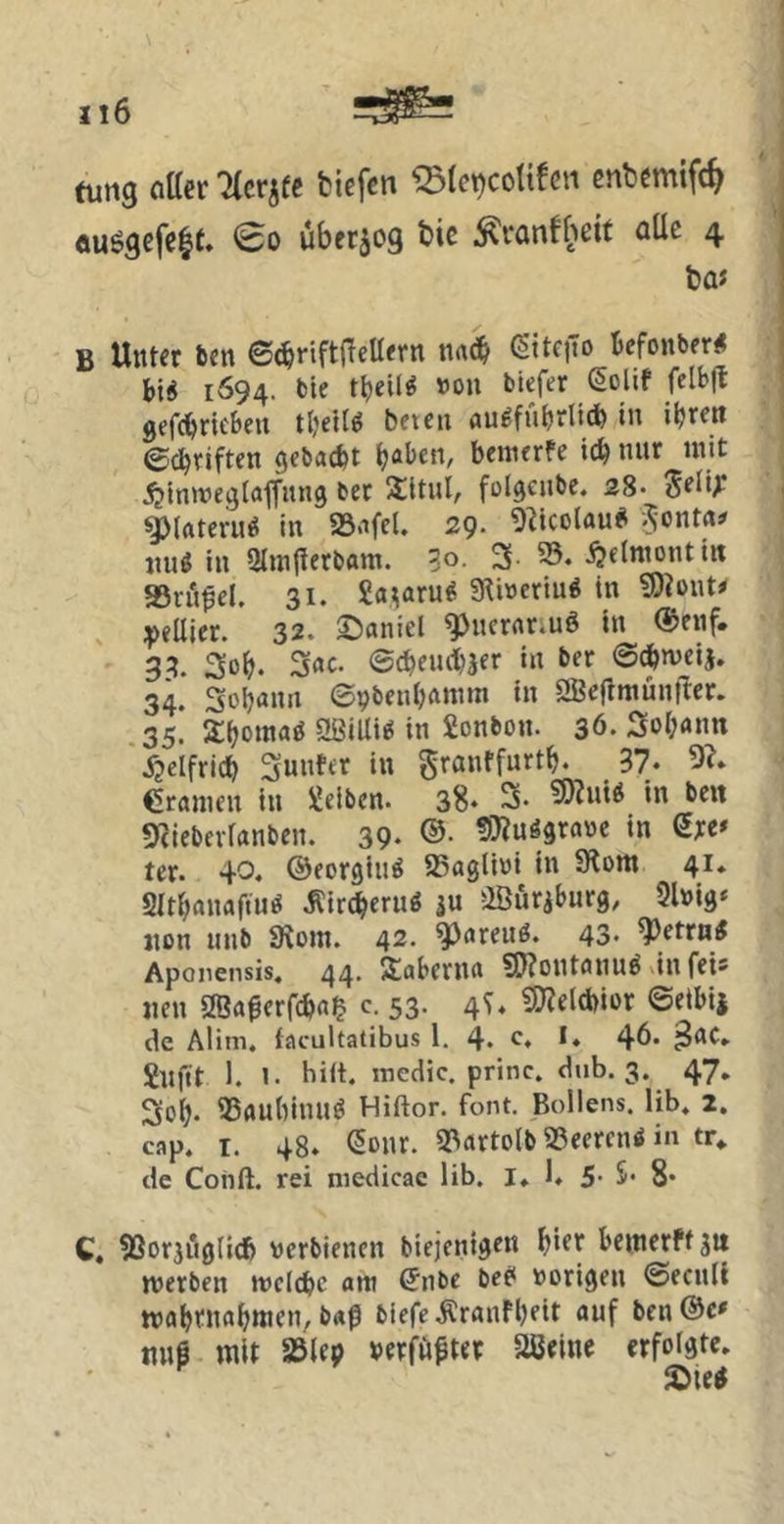 tum öttcrTtcrjfc fciefen ^Ictjcotifcn cnbcmifc^ äuggefeie. €o ubfr^og bic ^ranfbeit aüc 4 ba« B Unter ben ©<^riftftellern na(3& (Site|1o kfonber« 1694. bie tbeif^ »»n tiefer ßolif felbjt gefcbricbeu tbellö beten nu^fubrbib in ibrett ©c^riften gebacfet b^ben, beinerfe leb nur mit ijintvegtaffung ber SltuI, fol^eube. 28* Seü^ ilateru^ in aS.ifel. 29. 9^icülau^ iiuö in Olinftertant. 30. 3- ^elniontiit SSrö^el. 31. 2a^aru^ g^iöertu# in ?9?ont* ipellier. 32. ©aniel ^ncrflr;uö in ®enf. 33. 3ßb. 3rtc. ©cbeudtjer in ber ©^»veij. 34. Sobann ©pbenbftmm in 2ßeflntuntler. 35. 3:bß»««ö 5Ißilli^ in Bonbon. 36. 3ol;rtnn ^?elfricb 3unfcr in Srantfnrtb. 37* 5?* Cranien in «eiben. 38- 3. S)?ni<5 «n bc« «yjlebei-ranben. 39- ®- 9}?uö9rabc in Sre* ter. 40. ©eorgiu^ SSagliöi in SKom 41. Sltbanaftu^ iCireberug iu ffiurjburg, Slnig* jion unb 9^om. 42. ^areuö. 43. ^etrn^ Aponensis. 44. Stabenitt ?!)?ontflnu^ vin fei* «en Sffiaßerfcba^ c. 53. 4T« 3)?eld)ior ©eibii de Alim. facultatibus 1. 4- ß* ** 46« ^nc» «n(tt 1. 1. hiit. inedic. princ. dub. 3. 47, 3ob* iBflUbinU^ Hiftor. font. Boilens, lib» 2, cap. T. 48. (5onr. S^artolb «eereni in tr* de Cohft. rei niedicac lib. I. 1. 5 S* 8* C, SSorjuglicb werbienen biejenigen bi^f beincrffstt »Verben »veiebe am ^nbe bec* vorigen ©ecnll tvabrnobttien, b«ß tiefe Äranfbeit auf ben®e# nn§ wlt S3(ep »erfußter aßeinc erfolgte. SDte«