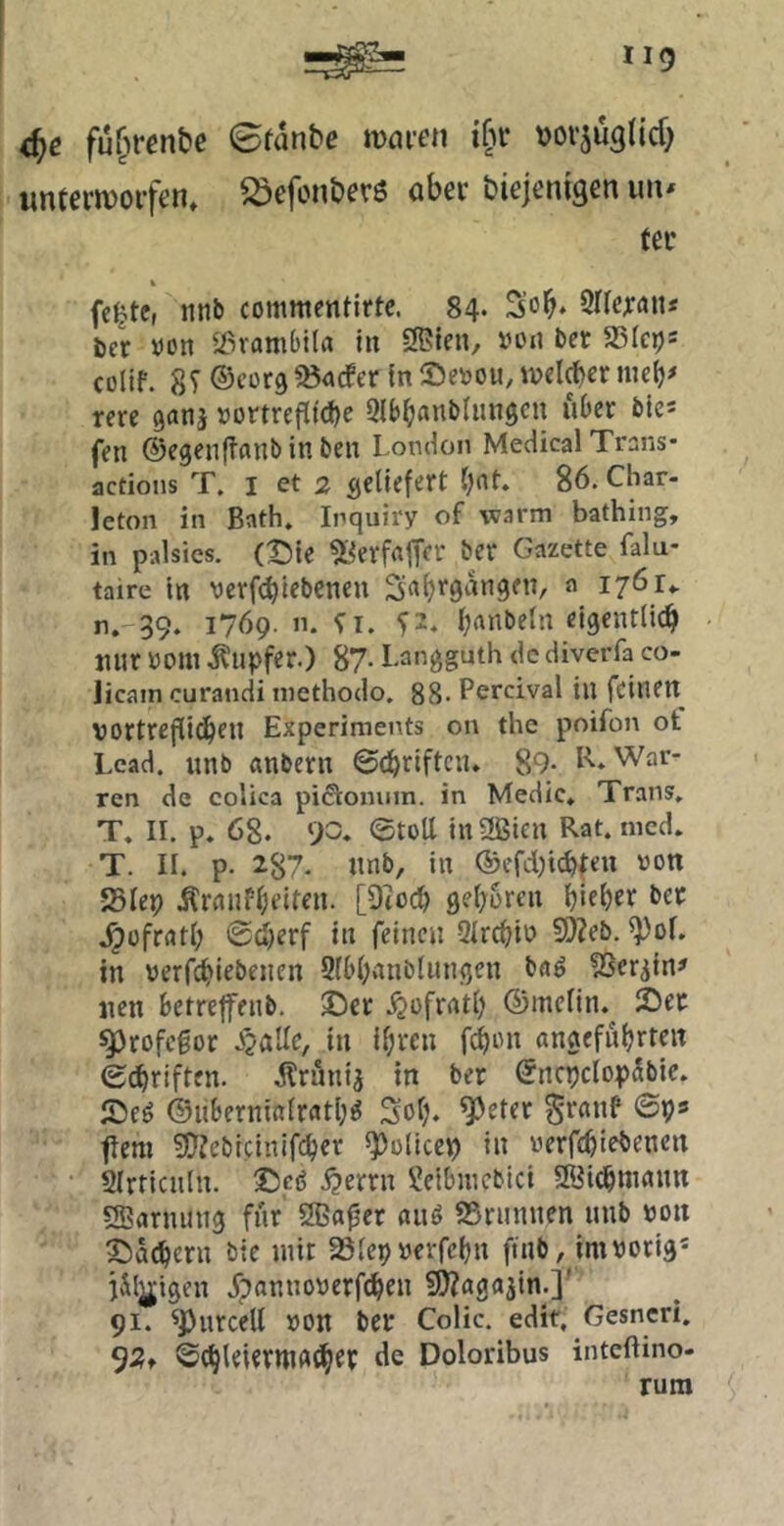 d)e fü[irent)e 0fanbe mni’cn ifu- »orjü^tid) iintcrivorfen» öber diejenigen un* tec % fc^tc, iinb commentirte. 84. S’o^. Srfejran* ber »on «ßranibila in 2Blen, »en ber ^Qkr)= colif. 8T ©corg 53<»cfer in Se^jou, tvel^er niclj# rm ganj »ortrefltcbc QlbbanbUmgcn über bie* fen ©egenftflUb in ben London Medical Trans- actions T. I et 2 geliefert ^nt. 86. Char- leton in Bath, Inquiry of warm bathing, in palsies. (t)ie ^i^erfflfTer ber Gazette falu- taire in verft^iebenen Sa^’‘9<-^tt9en, a lyöu n. 39. 1769. n. ^2. l;anbeln eigentlicb mir öom .Kupfer.) 87- Langguth de diverfa co- licam curandi niethodo. 88- Percival in feinen vortrefliebtn Experiments on the poifon ot Lead, unb «nbern @d)riftciu 89- R. War- ten de coUca piSiomim. in Medic* Trans» T. 11. p» 68. 90» ©toll in-Sien Rat. ined. T. 11. p. 287- tinb, in ®efd)tcbfen von JSlep Krnnfbeiten. [Otoeb geboren blfbtt ber .^üfrntl; ©djerf in feinen Qlrcbio 9)?eb. ^ol. in verfebiebenen 2ll>l>inblungen baö SSer^in# nen betreffenb. ©er .^ofratl) ©mclin.^ ©er 55)rofcfor Jjalle, in il;ren febon «ngefübtteit ©ebriften. Krunij in ber ©ncpclopSbie. ©eö ©libernialratb^ Sol), ^eter ^rnnf ©ps fern 5!)?cbicinifcbcr ^oliccp in verfebiebenen 2(rticuln. ©eö .^errn 2elbmcbici SÖi^mnnn «Sarming für 2ßa0er auö SSrunnen unb von ©acbern bie mit Slepverfcbn ftnb, im vorig* jilgigen dpannoverftben s^agajin.]' 91. ^Purcell von ber Colic. edit, Gesneri. 92f ©^leierWAtibeP tie Doloribus inteftino- rum