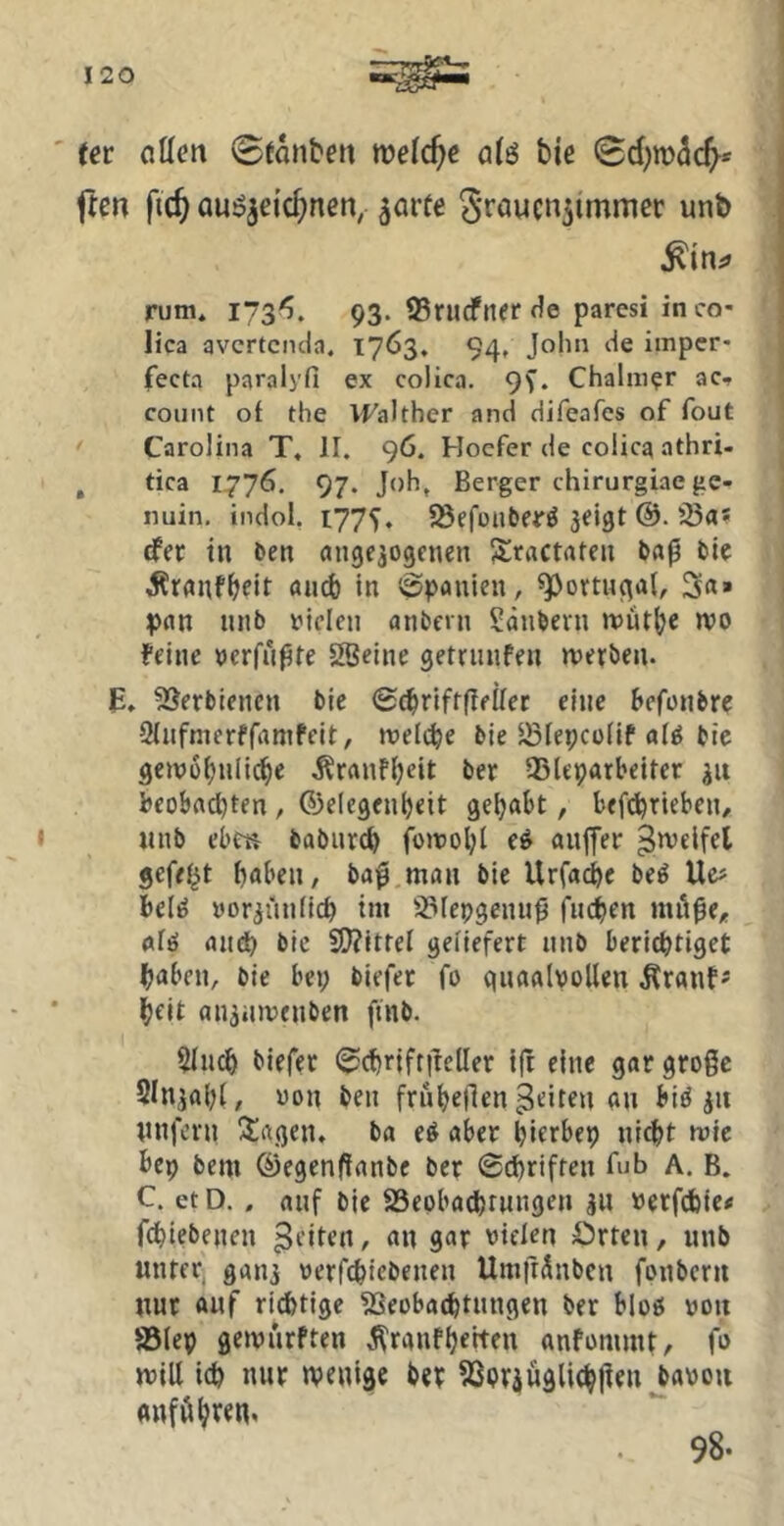 tet ntten 0tanben welche a^ö bie Sd)tü3(^* ften fic^ auöjeic^nen, ^arte ^Toucn^immer unb rum* 1/3^. 93. 95rucfnerf1e paresi inco- lica avertenda* 1763. 94, John de imper- fecta paralyfi ex colica. 9f. Chalmer ac.» coiint of the VFalther and difeafes of fout Carolina T, II. 96. Hoefer de colica athri- , tica 1776. 97. Joh, Berger chirurgiae ge- nuin, indol, 177^. 58efünber^ jeigt 35a* efer in Den angejogenen ^ractaten Daß Dk Äranf^elt auch in Spanien, ^ovtuqal, 3«» pan iinD V’iclen anDcrn SdnDevn mutbe wo feine oerfnßte SBeine getrnnfen «jerDen. E, 3SerDiencn Die ©^rifrfleilec eine hefonDre Slufmerffamfeit, meli^e Die ^lepcoiif a(g Die geivü^nli(^e Äranf^eit Der 35leparbeiter beobn^ten, CJelegenbeit geljabt, bef^rieben/ «iiD ebeti DaDiircb fomol;i e^ anlfer ^»velfet gefegt haben, Daß man Die Urfache De^ Ue# bell» »oriünlich im SJfepgenuß fliehen niöße^e afö anth Die 2??itrel geliefert uiiD berichtiget haben. Die bei; Diefer fo qnaalvollen ^ranf* heit anäiuvenDen fniD. $IiKh Diefer (^chrifrßeller tft eine gar große SInjahl, oon Den fruhefien feiten an biö jn nnfern Sagen. Da eö aber hittbep nid>t wie bep Dem ©egenfianDe Der Schriften fub A. B. C. et D., auf Die SSepbachrnngen jii »etfchie< fchteDenen ^tilen, an gar vielen örten, unD unter, ganj werfchicDenen Umfrünben fonDern nur auf richtige 3Seobachtnngen Der bloß von astep gewiirften ^^ranfheiten anfümmt, fo mill ich nur wenige Der SSpräügli^jien^avon auf Öhren. 98.