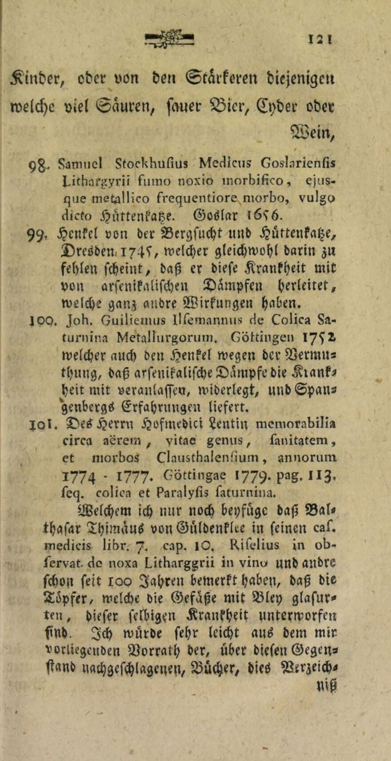 12 1 hinter, ober von &en bicjcnigcti roelc^c t)iel 0aufen, frtuei: ^ier, 0;t)ei' obet 9g,. Samuel Stockhufius McHlctis Goslarienfis Lithan<yrii fiiino noxio niorbifico, ejiis- que metalHco frequentiore niorbo, vulgo dicfo ©oölar i6^6. 99, .^cnfcl »on bei* SSer^fiic^t uub X)re0beni I74*r, tt>el(^er 3lei(^n)o^( barin ju fehlen fd&eint, bnfj er blefe ^'ranfheit mit von arfenlPnlifcl)en iO^nipfen h^rleiter, tveli^e 9«nj anbre üBirfungen h^^hen. IPO. Job. Guilieniijs llfemannus de Colica Sa- turnina Metallurgoriun. Göltinge» 17^^ »velcher and) ben jjenfel njegen ber 5Sermus thuug, btt0 arrenifttltf(^e£)t^nipfeble heit mit yeranlaffctt, mibcrtegt/ unb0pflna getthctget Erfahrungen liefert. IQi. S>e^.^erru i^ofmebici Dentin mcmorabilia circa aerem , yitac genus, fanitatem, et iiiorbos Claiisthalenlium, annoriim 1774 • 1777* Göttingae i779.pag.Ii3, feq. colica et Paralyfis faturniua. UBelchem ich niir noch bepfugc baf5 95al* thafar üthininnö von ©nlbenflte in feinen caf, medicis libr. 7, cap. lO, Rifelius in ob- fervat do noxa Litharggrii in vino unb aiibrc fc()on feit 100 bemerft hüben, baf bie S6pfer, mclche bie (Sefd^e mit 23lep g(afur<* teil, biefer fcfbigen Äranfhrit untermorfen fnb. 3ch niurbe fehr leicht au^ bem mir vorliegcitben SSorrath ber, über biefen@egen3 tt«nb nachgef^lngeneit, Süthtr, bieö ^Jerjei^« Uip