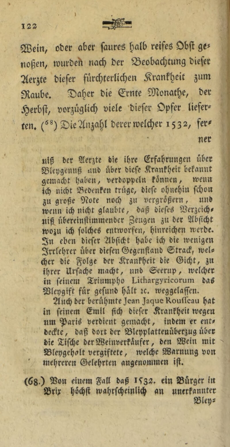5[Beitt, oter aber faurcs halb reifeg Dbj! ge# tio|?en, njurbeh nach ber ^eobad}tun9 bietec ^(erjte biefer furc^rerltc^en ^ranfl^eit ^um fKaube. ^abet bie Qjrnre COlonafhe, bec §erb|T/ Dor^üglic^ »ielc biefer Opfer liefet» ten. S)ie2(n5a§l berer welcher 1532, fer»' nec iil^ ber 9Icr,\tc bie ibre erfabrutigcn übet SSIepgcmi^ unb über btefe Äranfbeit befaniit gcttiacbt b^bcu, t)erboppeln fönnen, iwemt teb tücbt asebenfen trüge, biefe obiiebiu fcboit gu gro^e 9?ote noeb ju »ergriJ^erit, iinb wenn idb ni^t glaubte, ba0 blefeg Sierjei^# jti^ übereinjtittnnenber Mengen ju ber Slbficbt ttJOiu i(b fol^eg entworfen, bi«rei(^en werbe. Sn eben biefer '^bftd?t habe icb bie wenigen Srrfebrer über biefen ©egenfianb ©traef, wcl«> <^er bie ^olge ber ^ranfbeit bie ©iebt, ju ihrer Urfacbe macht, unb @eerup, weichet in feinem Üriumpho Lithargyncorum bag 5SIepgift für gefunb halt tc. weggelaffen. 2lu^ber berühmte Jean Jaque Rouffeau hat in feinem ßmil ftdh biefer .Kranfhtit wegen tim ^arig »erbient gemalt, tnbem er ent# beefte, baß bort ber a5Ie9ptattenüber3ug übet bie S^ifbhe beraBeiiwerfüufer, ben 2Bcin mit ^ SSfepgehalt vergiftete, welche SBarnung von mehreren ©eiehrten angenommen i(l. (68-) ^on einem gall baß 1^32. ein SBürger in 85ri; hmi mahrf^einli^ an «nerfanntet aJleps