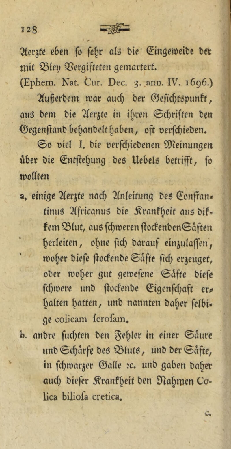 ^(cr^fe eben fo fe^r qI^ bie ^ingeweibe bft mit ^lei; Q5ergifteten gemörtcrt. (Ephem. Nat. tur. Dec. g.^ann. IV. 1696.) 2(u^erbem war auc^ ber ©efic^töpunft, aus bem bie ^erjte in ibcen @c^riften bcn @egen|Ianbbe^anbelt§aben, oft oerfd}ieben, 00 üiel I. bie oerfc^iebcnen SKeinungen über bie ©ntjle^wng bes Uebels betrifft, fo tooßfen a, einige Hev^te nach 7(nfeifung bes ^onfTan* tinuö '^(fricanuS bie .^ranf^eit aus bif« fern ^lut, aus fermeren flocfenbenSaften Verleiten, ohne fic^ barauf etnjulajfen, wo^er biefe flocfenbc 0afte fic^ erzeuget, ober wo^er gut gewefene 0affe biefe fcf)mere unb flocfenbe ©tgenfdjaft er# fialfen fiatten, unb nannten halber felbi« ge colicam ferofam» b. anbre fud^ten ben §e§Ier in einer 0aurc unb 0d)orfc bes ^3luts, unb ber 0afce, in febwarjer ©alle ?c. unb gaben baber öueb biefer .^ranffieit ben EHabmen Co- lica biliofa cretica.