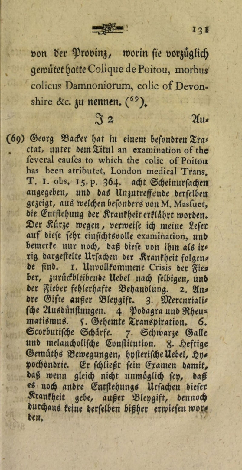 »on ber ^rooin^, worin fie »orjugUc^ gßwurof ^a{fß Colique de Poitou, morbus colicus Damiioiiiorum, colic of Devon- shire &c. ju nennen* 3 2 2(u- (69) ©corg SSadPet l)At in einem Befonbren Strn* . Ctat, unter bemSitul an examination of the feveral caufes to which the colic of Poitou has bcen atributet, London medical Trans. T. I. obs. 15. p, 364. ©c^einurfrtc^en öngegeBen, unb tag llnantrefenbe berfelBen gezeigt, «uä meldBen Befonberö »on M. Masfuct, bfe SntjleBung ber ^ranfBeiterfi^Brt morben* iDer ^ürje wegen, »erweife meine 2efec ouf bicfe fc^t einftd^töDoUe examination, unb Bemerfe nur ba0 btefe von IBm ai^ it* tfig bargefreite Urfaefeen bet ÄranfBeit foigen? bc ftnb, I. UnwüUfommene Crisis ber Sics Ber, iuröefbieiBenbe Uebei n«c^ felBigen, unb ber lieber feBierBafte SßeBanbiung. 2. 2fn« bre @lfte aufer Sßiepgift. 3. SlÄercnriaii# fcBe 2(uöbfinflungen. 4 ^obagra unb 9?Beu* matl^mu^. ©eBemte Transpiration» 6» ©corButifcB^ ©cBürfe. 7. ©d)Wttr3e ©alle unb melantBolifcBc ßonflitution. heftige ©emötBS '^ewegungettf BP^iBäB^UeBel, podBonbrie. Qr fcBlie^t fein ®;ramen bamit^ bag wenn gleidB nicBt unm^glicB fep, ba^ no(B anbre ©nt(leBung< UrfatBen biefec ÄtanfBeit gebe, aufer SSlepgift, benno^ burcBans feine berfelBen biß^ev erwiefen wore ben»