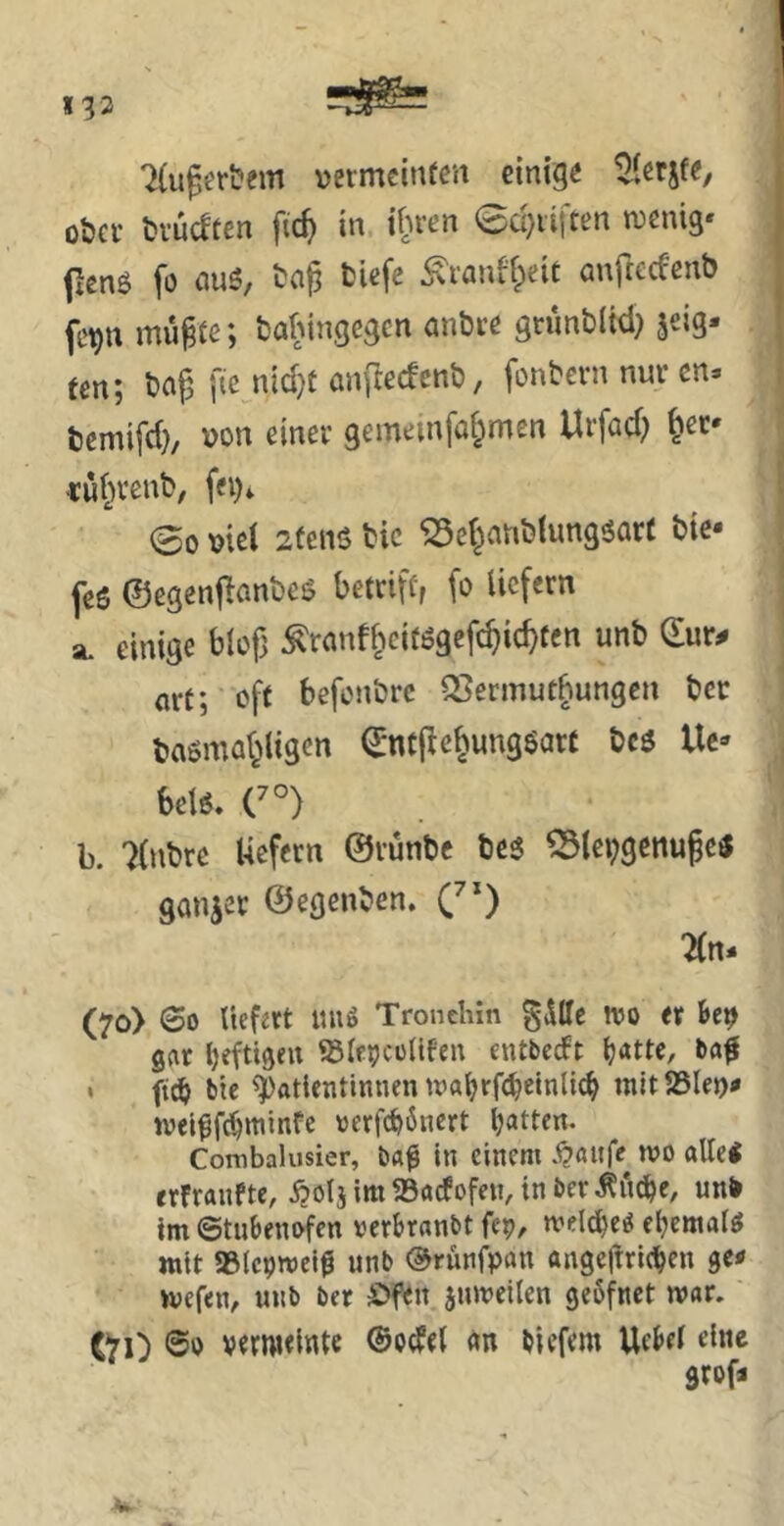 7(ugerl?em vevmcinfen einige ober brüeften \id) in ihren 0d)iilten tvenig* flenö fo nuö, ba^ tiefe ^ranffpeit anftcceenb fe^n mu^fe; balMngegen nnbre grunbltd) jeig- ten; baf, ftc nid}t anflecfcnb, fonbern nur cn* bemifd), \>on einer gemeinfaf^men Urfad) ^er* «uf^renb/ fei)^ 00 \?iet 2tenS bic ^et^anblungöQtt bie* feö ©egenf^anbes betriff, fo liefern SL einige blofj ^ranf^eifögefc^ic^ten unb ©ur^ m-t; off befonbre Q5ermut§ungeu ber basmal^ligen ©ntfiebungöarf bcö Uc* betö, C°) b. 7(nbre Uefern ©rünbe be5 ^lei;gettu§e« ganzer ©egenben. C') 7(rt- (70) 00 liefert imö Tronchin gdttc wo er Up gar Ijeftigeu ©lepcoUfen entbedft (?atte, ba# • ffcb bte Patientinnen wal^rf^ctnlic^ mitSSlei)^ wei^fc^minfe oerfc^önert Ijatten. Cornbalusier, ba^ in einem .i?aufe^ wo alle« erfraufte, i?olj im 93arfofen, in ber ^u^e, un> im ©tubenofen verbranbt fep, welc^e^ ebemat« mit asicoweiß unb ©runfpan angeftrie^en ge^ wefen, unb ber Öfen juweilen geßfnet war. C70 ©» verweinte ©odel «n biefem Ue^el eine srofj