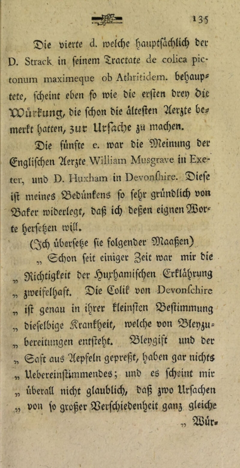 vierte d. rveic^e f'iaiipffad}Uc^ tec D. Strack in feinem ‘^racfate de coiica pic- toiiiiin maxiinecjue ob AtliritideiTi. be^QUp^ fcte, fc^eint eben fo n?ie bie erjien örep bic XOürfun^, biß fc^on bie dlteflen Tfev^tc bc^ merff fiatfen, 3ur Urfad^c ju macf^en. :j)ie fünfte e. mar bic 5)Ieinung ber ^nglifc^en Tfer^te William Musgrave in Exe- ter, unb D. Huxham in Devonfliire. ©iefe ift meineö ^ebunfenö fo fefu* grunbUc^ von 5Safer mibcrlegt, bo^ ic^ begen eignen ^or* te l^crfe^en tviil. (^d) übevfe|e fie fotgenber iD^aa^cn)^ „ <Sd)on feit einiger 3dt ronr mir bie „ 5Kid)tigfett ber §up§amifcben ^rfld^rung „ jiveifcll^aft. 2)ie ^old von Devonfehire „ ift genau in ifmer flcinfTen S3epimmung „ biefelbige ^ranff^eit, tvelc^c von 53iev5u-- „ bereitiingen entfte^t. ^lengift unb ber „ 0aft au5 '^epfeln geprefit, l^aben gar nichts „ Uebereinflimmenbeo; unb eö fc^eint mir „ iiberatt nid}t glaublich, bag jtvo Urfad;en „ von \o gvoper ^erfd;iebenl^eit ganj gleid>e