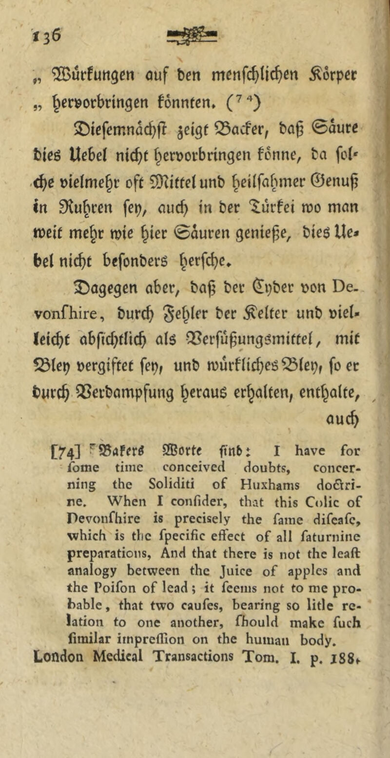 „ ^urfuttgcn auf ben menfc^tic^cn Körper „ jer^orbringen fonnten, C*) 2)icfcmnac^fl jei^f ^aefer, ba^ 0aurc bieö liebe! nic^t f^eruorbringen fenne, ba fol* .<^c uielme^r oft 5SKitfel unb Jeilfabmer ©enufj ln Slu^ren fep, auc^ in ber '^ürfei tuo man tt)eif me§r me §ier 0duren genieße, bieö Ile» bei nic^t befonbers §erfc^e* ^Dagegen aber, ba^ bei* ^pber t>on De- vonfhire, burcb ^el^ler ber gelter unb »iel- leic^t abficbflic^ als CBerfu^ungsmiftel, mit 5ölep vergiftet fep, unb murfliebes ^lepf fo ec twreb ^Serbompfung heraus erhalten, enthalte, auch [74] Sffiorte ftnb: I have for fome time conceived doubts, concer- ning the Soliditi of Huxhams doflri- • re. When I confider, that this Colic of Pevonfhire is precisely the fame difeafc, which is tlie fpecific eff'ect of all faturnine preparations, And that there is not the leaft analogy between the Juice of apples and the Poifon of lead; it feems not to me pro- bable, that two caufes, bearing so litle re- lation to one another, fhould make fuch limilar iinprcflion on the human body. London Medical Transactions Tom. I. p. jS8>