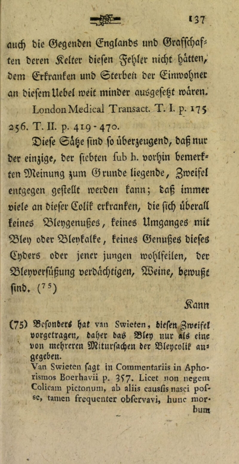 öuc^ bie ©egcnbcn ©n9(anbö unb ©raffcf^of^ tm bcren Kelter biefen Se^ifer nic^t batten; bem ©rfranfen unb ©terben bcr ©inwobnec an bicfernttcbel meit minber auögefe|t roaren, London Medical Transact. T. I. p. 175 356. T. II. p. 419 - 470. ^iefc ©a^e finb fo über^eugenb, baj nuc ber einzige, ber ficbten fub h. \)oi’bin bemerf* (cn ^ÜKeinung ^um ©runbe licgenbe, entgegen gejieüt werben fann; ba^ immec »iele an btefer Qiolif erfranfen, bie ficb überafi feineö ^ie9genu§es, feineg Umganges mit 55(€1) ober ^tenfatfe, feines ©enu^eS biefes ' Q'^bers ober jener jungen woblfeilen, bec ^(epuerju^ung uerbM^tigen, ?ß3eine, bewugc fmb. (7 5) .^atitt (75) SScfonber^ fjat van Swletcn, fclefen Zweifel »orgctragen, t)af;er baS Step nur a(^ eine non mehreren SD^itnrfac^en ber SSIe^colif an» gegeben. Van Swieten jagt in Coramentariis in Apho* rismos Boerhavii p. 3^7. Licet non negetn Colicam pictonuni, ab aliis causfis nasci pof- sc, tarnen frequenter obfervavi, hunc mor* bum