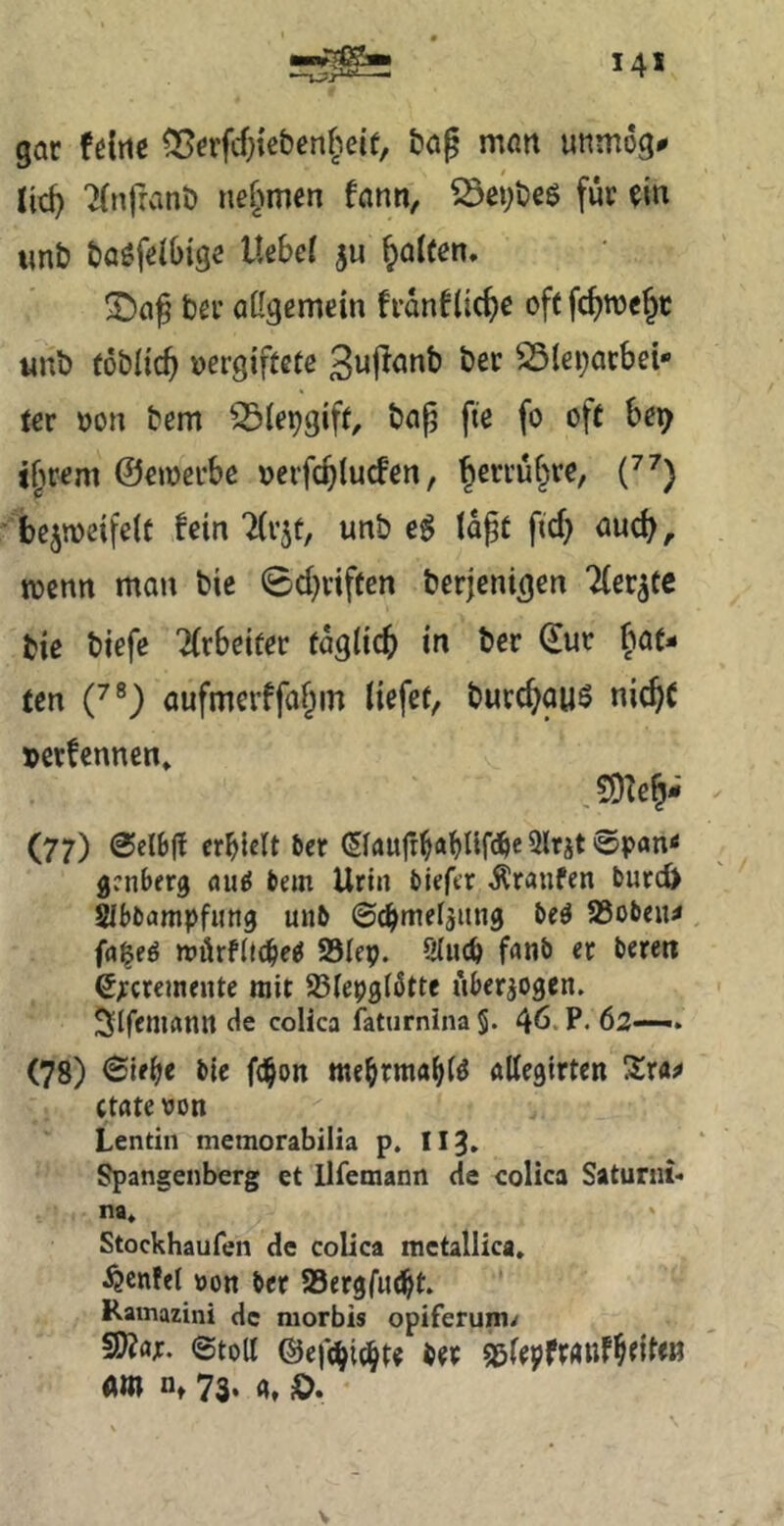 gar fdrte ^rrfdjiebcn^^eif, ba^ man unmog# TCnfranb nehmen fann, S5ei;beö für m tmb baöfelbigs i« Ralfen. !j>af bei* aUgemein franfoft fc^roejc «nb (oblieg vergiftete S5lei;acbei- ter von bem 33iepgift, bap fte fo oft be^ i^irem ©ewerbe verfc^lucFen, ^erru§re, bejmeifelt fein ‘iirjt, unb e^ (dpt fid) aud), tvenn man bic ©d)viften berjenigen Hetzte bie biefe Tfrbeiter tdglicf) in ber ©ur f^at- ten C^) aufmerffaf^m liefet, burc^auS nic^C »etfennen» ,SDTe^- (77) @eli)ff crblett ber ©autt^abUfc^e Slrjt @pan< genberg «uf! bem Urin biefer Äranfen burcö Sibbampfimg unb ©(bmefjiing M Sßoben^ fa^eö mörfltebe^ SBIep. 9(ncb f^nb et beten S^cremente mit 23(e9gl6ttc überzogen. Slfemann <ie colica faturnina§. 46. P< 62—. (78) <Sie^e bie febon mebrmablö allegirten 3:ra^ ctate von Lentin memorabilia p, Iig» Spangenberg et llfemann de colica Saturni* na* Stockhaufen de colica mctallica. ^enfet von ber 93ergfu(^t. Ramazini de morbis oplferuin/ ©toll @efd|ic^te ber SölepftÄttf^eiten «m n, 73. g, ö.