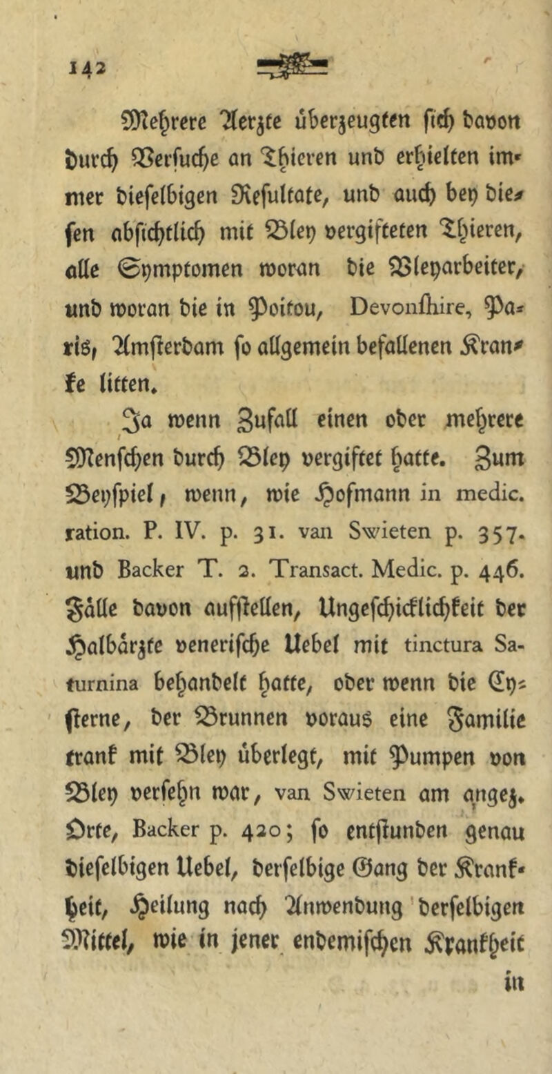 r S!)te^rerc 'Äer^fc uberjeugf^n bauott öurc^ QSei’fuc^e an '^hieven unt) evlVielteix im* mer t)tefe{6igen Diefultatc, unb and) bep bie# fen abfic^tlic^ mit 53ie^ vergifteten ^i^ieren, öttc ©^mptomen mor^m bie ?3S(eparbeiter/ imb woran bie in 9^oitou, Devonöiire, 9^a» riö, ^(mfterbam fo attgemein befallenen ^ran^ U litten» 3a wenn ober mef^rere 5[Renfcf)en bureb lÖlep vergiftet batte, ßum 23ei;fpielf wenn, wie ^ofmann in medic. ration. P. IV. p. 31. van Swieten p. 357. imb Bäcker T. 2. Transact. Medic. p. 446. gdlle bavon aufj^ellen, Ungefc^icflic^feit bec $albdrjfe venerifebß Uebel mit tinctura Sa- furnina bef^anbelt ^atte, ober wenn bie ' (lerne, ber 53runnen vorauf eine Sömilic tranf mit ^lep überlegt, mit ^^umpen von S5lep verfe^n war, van Swieten am gngej* Orte, Bäcker p. 420; fo cntjlunben genau biefelbtgen Uebel, berfelbige @ang ber .^ranf* ^eit, Teilung nact^ 2lnwenbung' berfelbigen 5:i?ittel, wie in jener enbemifc^cn ^panf&eit in