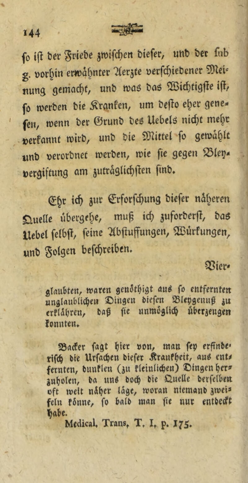fo i|^ tier ^wifc^en btefer, unb bet fub g. vorhin erwähnter Zerrte uerfc^icbener ttung gcma(^)(/ unb tvciö baö ifJ/ fo mcrben bic ^ranfen, um bejio e^er gcnc- ' fen, wenn bcr ©runb beö Uebclö nid}t mef^c ^ »erfannt micb, unb bie SHittel fo gcma&U imb verorbnct rccrben, mie fie gegen SdUr^^ Vergiftung um 5utro9lid)flen fmb. ic^ 5UC €rforfc^ung biefer näheren gLuelle übevgef^e, mu^ ic^ juforberfl, boö Uebel felbjl, feine Tibftuffungen, 2Burfungen, unb Solgen bcfc^reibcn. ^ier* glrtuBtcn, ivoren genSt^figt «ntjs fo entfernten unglrtublic^eii ©ingcu liefen üSIepgeiui^ iu erflÄbrcn, tag fte nnmßglic^ «berjengen lonnten» S5rt(fer fagt bie« »on, man fep erfinbe* tlf<b bie Urfacben biefer Äranfbeit, auö cnt< fernten, buuflen (^u f(eintieben) ©Ingen ber» gubolen, ba nn« bodb berfelben oft melt nÄber tage, moran ntemanb jwei* fein fönne, fo batb man fie nur entbecft habe. Medical, Trans^ T, 1» p. 175.