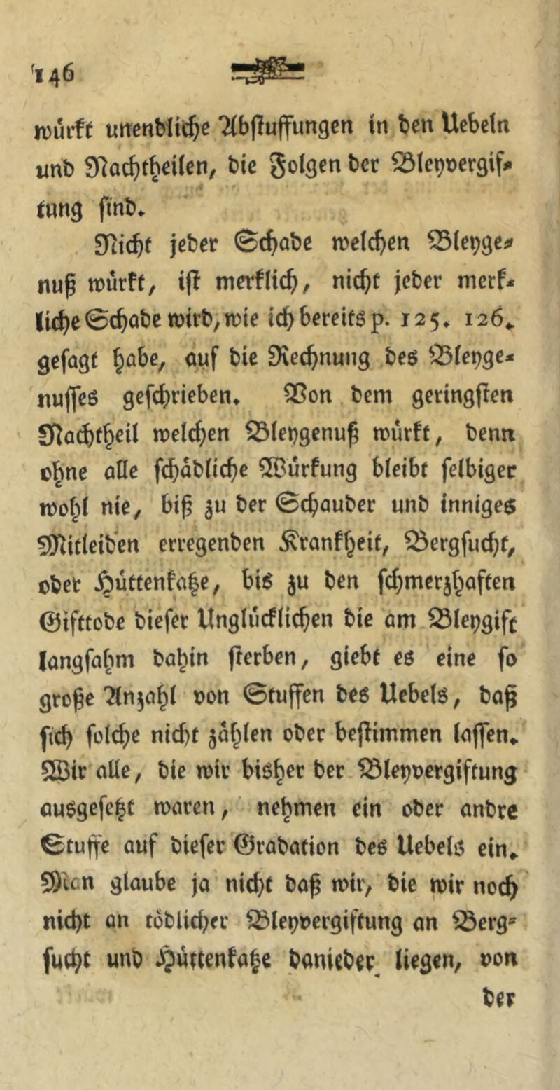 fl 46 njurff uttcnMtcJe TCbpujfungen in ten Uebein «nb 9^ac^t^eiien, btc golsen t»cr 23lc9t)cr3if# iung finb* jeber Schabe wctc^m nup rourff, ijl merflic^, nic^t jeber mcrf- Itci^c0c^obc wirb,n?{e tcbbereiföp. 125» 126«. gefügt ^übe, auf bie 9\ec^nung bcö ^^fc^gc- jtuffcö gcfcbrieben* Sßon bcm gcnngften Sf^acbf^cü meieren ^iebgenuß roüvft, bentt o^ne alle fcbabüc^e ^urfung bleibt felbigec nJo§l nie, bi^ ber 0cböuber unb inniges Syiifleiben erregenben ^ranff^eit, ^ergfuc^t, obet §uttenfa|e, bis ju ben fcfimerii^aftcn ©ifttobe biefer Unglucflic^en bie am ^le^gift langfaf^m ba^in fterben, giebt eö eine fo grepe Tlnja^l uon ©tuffen bes Uebelö, bag fic^ füldje nid)f jaulen ober bejlimmcn laffen«. 2Bir alle, bie roir bisher ber ^le^oergiftung auegefe|t ruaren, nehmen ein ober anbre ©tujfe auf biefer ©rabafion beö Uebelö ein«. SÖien glaube ja nicht ba^ mir, bie mir noc^ md)t on toblid^er ^lei;rergiftung an iöerg*' fucht «»ö Jjuttenfabc banicber^ liegen, »on