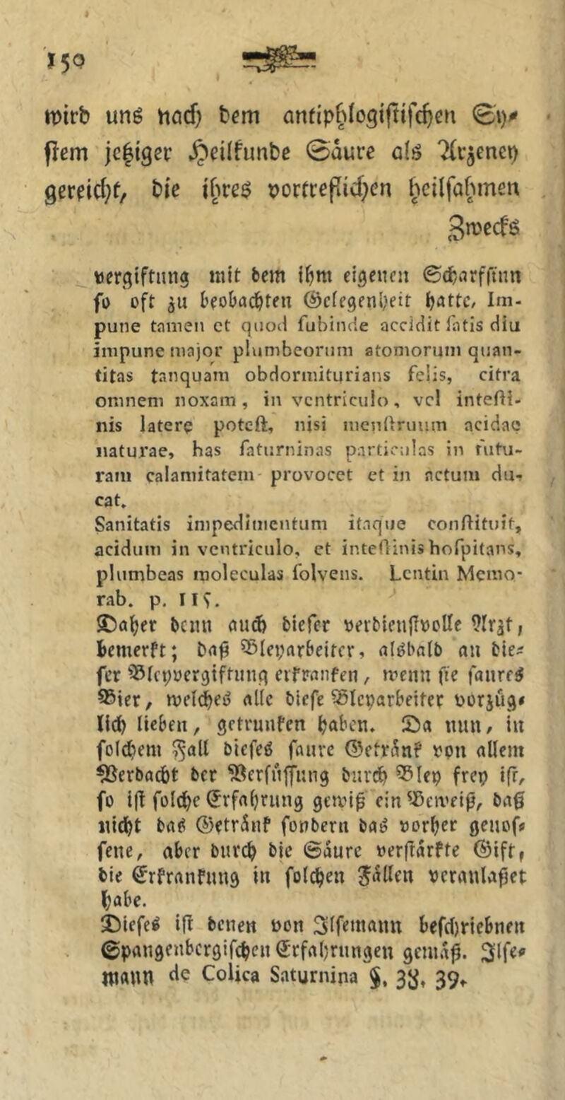 mirb unß höcf) bem anfip^^logiftifc^en 0V jlßin jcligev ^dlfunbe 0aurc q(ö “Xiaenct) gerfid^f/ bie ibre^ porfrepidKn hcilfabmen gmccfö »ergiftnng nut bcm i^nt eigenen ©cbnrfftim fo oft ju beobad&ten föcfegeniK't Ijatfc, Im- pune tamen et qiioil fubinde accldit l'atis diu inipune major plumbeonini atomorum quan- titas tanquam obdormiturians felis, citra onineni noxam, in vcntriculo, vcl intefti- nis laterp poteft, nisi nicnllruum acidaq naturae, has faturninas partic:ilas in fiihi- rani calaniitatem provocet et in actum du- cat. Sanitatis inipediiiientiim ifnque conftituit, acidiim in vcntriculo, et intedinis hofpitans, plumbeas inoleculas folvens. Lcntin Memo- rab. p, IIV ®a^er beim ennfe biefer »eiMenJfncUe 9Irat; bemerft; ®Iei;arbeircr, alöbatb an ble^ fer iSfcpnergtftimq eifranfen, »nenn fie faure^ ®ier, meld^eö aÜc bicfe SSIcparbeitec üorjüg* lieben, getrunfen ^aben. Sa mm / in foldiem ^all biefeö faiivc ©efrSnf »pn allem ^erbaeöt ber 5öerfnfimg biirdb 5?lep frep ifr, fo i(t füldbc ^rfabnmg gemi0 ein'-ßeiveiß, bag nidbt ba^ ©etrÄnf fonbern ba^ norber genof» fene, aber burc^ bic ©durc »erftdrfte ©iff, bie ^rfranfimg in folc^en J^dllen veranlaget habe. Siefen ifl benen ven Slfrmamt befcl)riebnen ©pangenbergifdjen erfaljnmgeu gemdg. ni«»n CoUca Saturnipa §, 3*^, 39,.