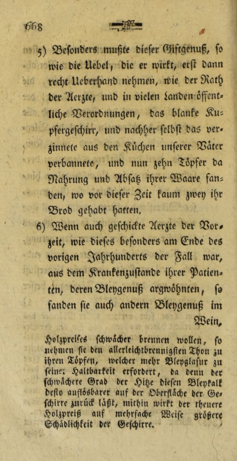 5) Q3efonbcrö- mu|5fe blefer fo n)ie bic Ucbel f bie er wirft, cr|f bann ved}t Ueber^Minb nef^men, wie bcr 9\at^ ber Ticktef nnb in »ielen ianbcn ojfent» lid^e QSerorbnungen, boö blanfe pfei'3efd;irr, nnb nad)^>er felbjl ba5 ucr* gimiete au$ ben ^ud;cn imferer QSater »crbaiinefe, iinb nun jebn “Töpfer ba SRaJwung unb 7(bfa| d^rer ?©aare fans ben, wo »Ol* biefer ^eit faum jwep ibr S5tob ijebobt |iaften, 6) ®enn oud) gefcbicfte 7Ierjte bet 05or^ Jett, wie biefeö befonbers am ^nbe beö »origen ^a^wi^unberfg ber ^aü war, oug bem ^ranfenjujfanbe i^rer 5^atien* tb, beren^iepgenuß argwöhnten, fo fanben fte aud) anbern S5Iepgenu§ im SSein, i^otjpreir«^ fdjtvSi^er Brcnnctt wollen, fo iK^inen fte ben allerlel^tbrcnnidgen S^on ju d^ren 3:6pfen, welcher mehr S^Iep^irtfur felnei j^altbarfeit erforbert, ba benn ber fdjw^e^ere ®rab ber Spi^e biefen Sölepfalf befto augö^arer auf ber Öberg^cbe ber ®e# fd)jrrc jiuucP (ä^t, niitt)in wirft bcr tfjenere ^oljpreif auf meljrfnt^e SBcife stößerr (^(bäblic^feit ber ©efc^irre, ^