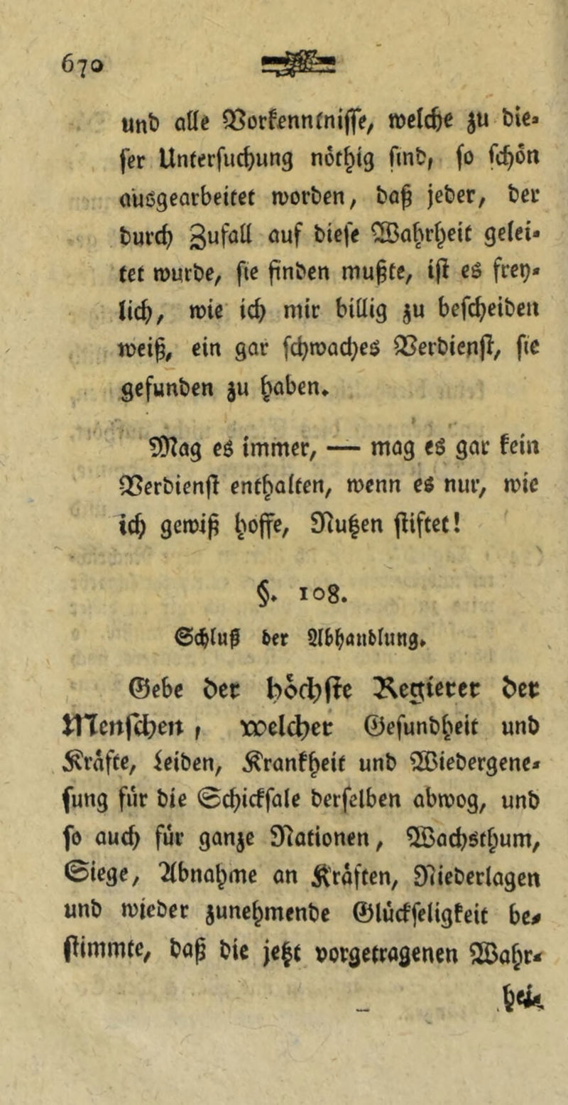 unt) aUe OSorf^nntniffe, roelc^^ t)U« fer Unterfliegung not^tg fint, fo fc^on außgearbeitet morben, bo^ jeber, bei* burd) ^a|irf^eif gelei- tet »üurbe, fie finben mu§te, i|! eö frep» lic^, n)ie ic^ mir billig ju befc^eibeii meip, ein gar fd)n>ad}eß QSerbienji, ftc gefunben ju ^aben* » ?9?ag eö immer, — mag eß gar fein QSerbienff enthalten, menn ei nur, mic tc^ gciDi^ l^offe, 9Ru|en (liftet! §♦ 108. @(^luf 5er 9l5^au5lund» ©ebe Öer bod)(ic ^cctiecet btt tVtcnfd)en f XJDclcbet ©efunb^eit unb grafte, feiben, ^ranf^eit unb SÖBiebergenc- fung für bie @d)icffale berfelben abmog, unb fo auc^ für ganje Stationen, %acbßt^um, 0iege, 2(bna^me an Ä’raften, Dlieberlagen unb micber june^menbe ©lücffeligfeit be# pimmfe, bap bic j€|t uorgetragenen 2Ba^r*