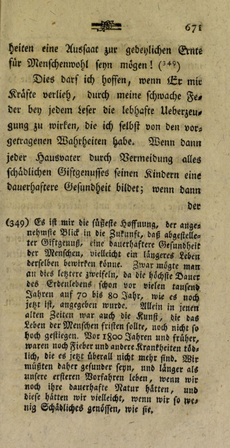 ^nten eine ^usfaaf jwr ge&ei;Iic^ett 0,’iite für 9)Zenfc^cnn)o§t fe^n mögen! 5)ieö barf ic^ ^offen, wenn ißt mir prüfte »erUe^, burc(^ meine fc^imac^c ge# ber bei; jebem iefer bie lebhafte Heberten# gung jn mirfen, bie icf; feibf} non ben vota getragenen 2öfl§r§eiten ^be. 5[Benn bann jeber ^auöoatcr burc^ QJermeibung alles fc^dblic^en ©iftgenuffes feinen Ä'inbcrn eine bauer&affere @efunbl;eit hübet; wenn bann bet (349) (^S Ifl mir ile fögege ^ofitund, fcer attgee nebmfte »lief in fcle ^nfunft, bng abgeliette*^ ter ©iftgenug, eine bauerljafterc ©efunbbeiC ber ÜÄenfc^cn, yielleicbt ein längere^ icben berfelben bemirfeu r6niie. ^mx uiogfe mÄti an bieg leßtere ameifein, ba bie ^iJc^fre iOauer beS Srbenlebeng fc^on oor »ielen taufenb Safjren «nf 70 big 80 3a^r, mic eg nocö je^t i|t, angegeben mürbe, gidein in jenen alten feiten mar auch bie Äunft, bie bag Seben ber 3)?enrcben friffen foUte, noch nicht fo hoch gediegen. 2sor igoo fahren nnb früher, waren noch lieber nnb anbere ^ranfheiten tüb» lieh» bie eg je^t überall nicht mehr finb» SBlr müßten baher gefunber fepn, nnb langer alg imfere erfieren 5Sorfahren leben, wenn mir noch ihre bauerhafte Statur Uttm, nnb biefe hatten mir nielleicht, wenn mir fo we^ nig @ch4bli(heS gen^jfen/ wie iie.