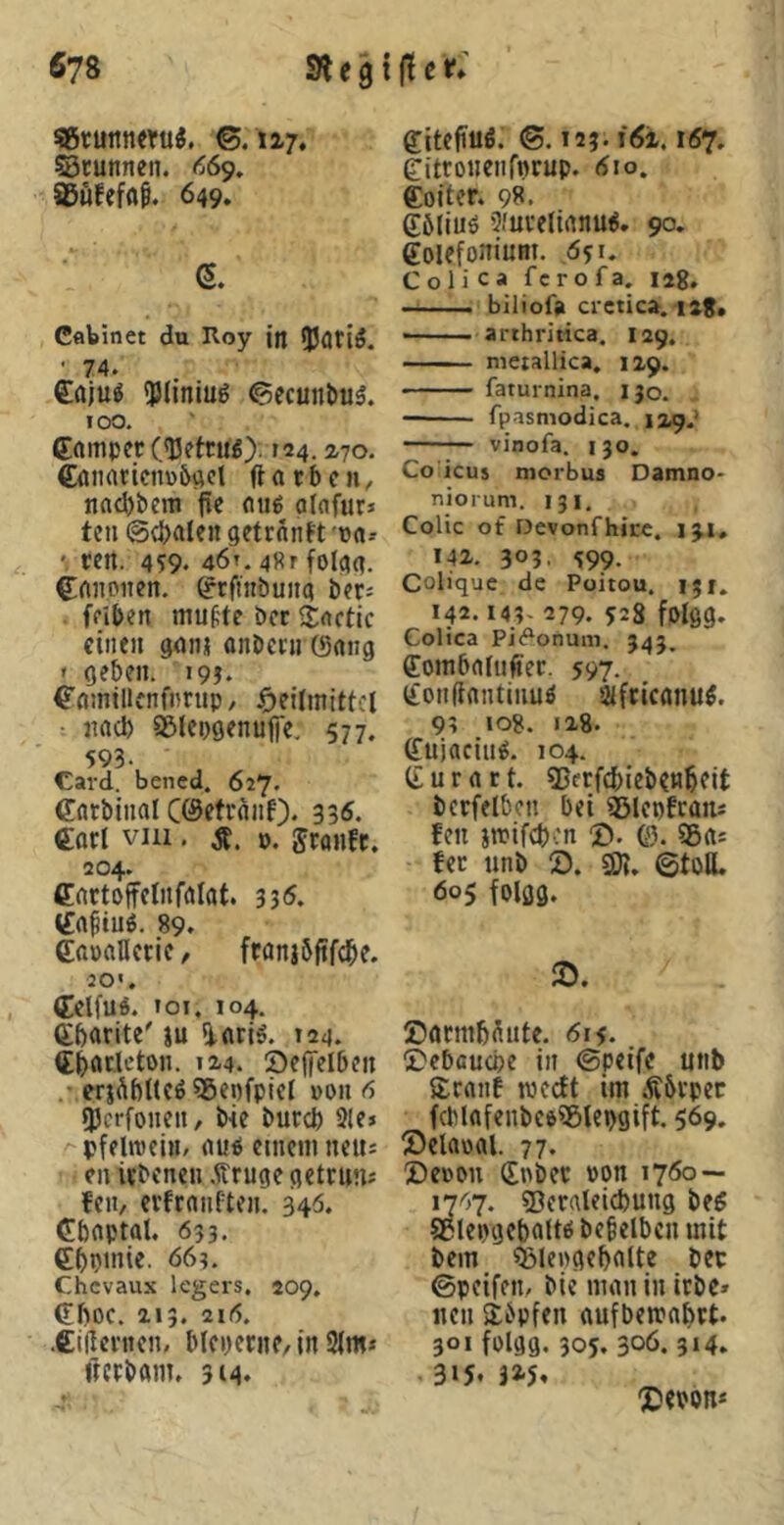 «runneru«. ©.117. ©runneii. <^69. SBWefflf. 649. e. Cflbinet du Roy in iJJflfiiJ. • 74. €ajug 'Pliniug ©ecunöiiä. 100. Campet C'ßetrnO-124.2.70. €aiiaricnü5act ftarben, naebbem pe auö alafutJ ten ©cbalen getrnnft 'ta-* ten. 459. 46t. 48r folaa. Crtnoiten. Crfmbuita bet; fpiben mut'te bet SDactic ciiifit ganj onbccu (Sang » geben. 19?. Camtllcnfnrup, ^)eilmittcl : nad) asiepgenufTe. 577. 593. Card, bened. 627. Carblnal ceSettanf). 33^. €orI vni. ». jtanfe. 204. Cactoffelnfalat. 335. (fa^tuö. 89. CataHerie/ ftanjbpfcpe. 20'. Cclfuö. loi. 104. Cbarite' ju [larig. 124. Cpatlcton. l^4. OefTelben • erjÄbKcö ?gepfpiel »oit 6 9}crfonen, b-ie bureb 2le> pfelmei«/ au^ eniem neus en itbenen .PTuge getrun* fen, evfeanften. 340. Cbaptal. 633. Cbptnie. 663. Chevaux legers, 209, CbOC. 113. 21(5. .CiPcnien, blepecne, in 2lm* fictbani. 314. Citepuö. (5.123. i6i. 167, eitronenrnrup. dio. Coiter. 98. Cöliuö 9.'uvelianu^. 90. Coiefoniunt. ,651. Coli ca ferofa. lag. biliofa crctica. laj, arthritica. 129. nieiallica, 129. faturnina, 130. fpasmodica. 1x9.’ vinofa. 130. Co icus morbus Damno* niorum. 131, Colic of Devonfhire. iji, 142. 303, 599. Colique de Poitou, ijr. 142.143* 279. 528 fptgg. Colica Pi<?onum. 343. ffoinbaUiftec. 597. Conftautiiiuö afciconu^. 93 108. 128. (fujaciu^. 104. C u r a r t. SSetfebieb^nbeit bcrfelbcu bei ®lepfcans fen jttifeben 2». ©. 5ßa: fet unb 2). SO?. ©toBL 605 folgg. 2). ©acmbüntc. 615. 2)ebcuü)e in ©peife unb Sranf medt im Äbtpet fcblafenbeöSÖlepgift. 569. 2)claüal. 77. 2)e»ou Cnbet »on 1760 — 1^67. Sßeraleicbung be^ SeIe»)gebaUö bcbelbcn mit bem Ö3le«gcbaUe bet ©peifem ble man in itbc» neu stbpfen aufbemabtt. 301 fDigg. 305.306.314» 3>5. m X»ebon*