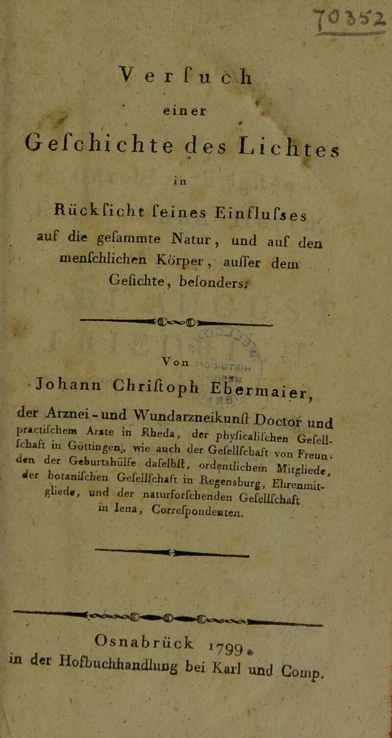Y e r f u c h ein er t Gefchichte des Lichtes Rück ficht feines Einflufses j auf die gefammte Natur, und auf den menschlichen Körper, aufler dein Geflehte, belonders; v01 Johann Chriftoph Ebermaier, der Arznei- und Wundarzneikunft Doctor und pracufchem Ar.te in Kheda, der phyficalifchen Gefell- lchart in Gottingen- wie auch der Gefelifchaft von Freun den der Geburtshulfe dafelbit, ordentlichem Mit-liede er botantfehen Gefelifchaft in Regensburg, Ehrenmit-' ghede, und der naturforfchenden Gefelifchaft in Iena, Correfpondenten. Osnabrück *799», m der Ho^uchhandlung bei Karl und Comp, i