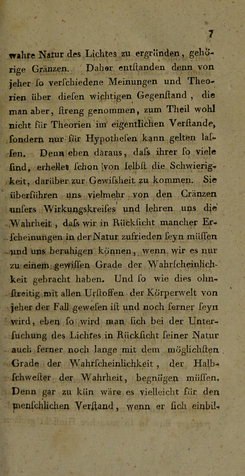wahre Natur des Lichtes zu ergründen, gehö- rige Gränzen. Dahör entftanden denn von jeher fo verschiedene Meinungen und Theo- rien über diefen wichtigen Gegenftand , die man aber, Streng genommen, zum Theil wohl nicht für Theorien im eigentlichen Verfiande, Sondern nur für Hypothefen kann gelten lal- fen. Denn eben daraus, dafs ihrer fo viele find, erhellet Schon ’;von felbft die Schwierig- keit, darüber zur Gewifsheit zu kommen. Sie überführen uns vielmehr von den Cränzen unfers Wirkungskreifes und lehren uns die Wahrheit , dafs wir in Rückficht mancher Er- scheinungen in der Natur zufrieden feyn müden und uns beruhigen können, wenn wir es nur zu einem gewilfen Grade der Wahrlcheinlich- keit gebracht haben. Und fo wie dies ohn- ftreitig mit allen Urftoffen der Körperwelt von jeher der Fall gewefen ift und noch ferner feyn wird, eben fo wird man fich bei der Unter- suchung des Lichtes in Rückficht feiner Natur auch ferner noch lange mit dem möglichsten Grade der Wahrscheinlichkeit , der Halb- fchwelter der Wahrheit, begnügen miiffen. Denn gar zu kiin wäre es vielleicht für den menfchlichen Verband, wenn er fich einbil-