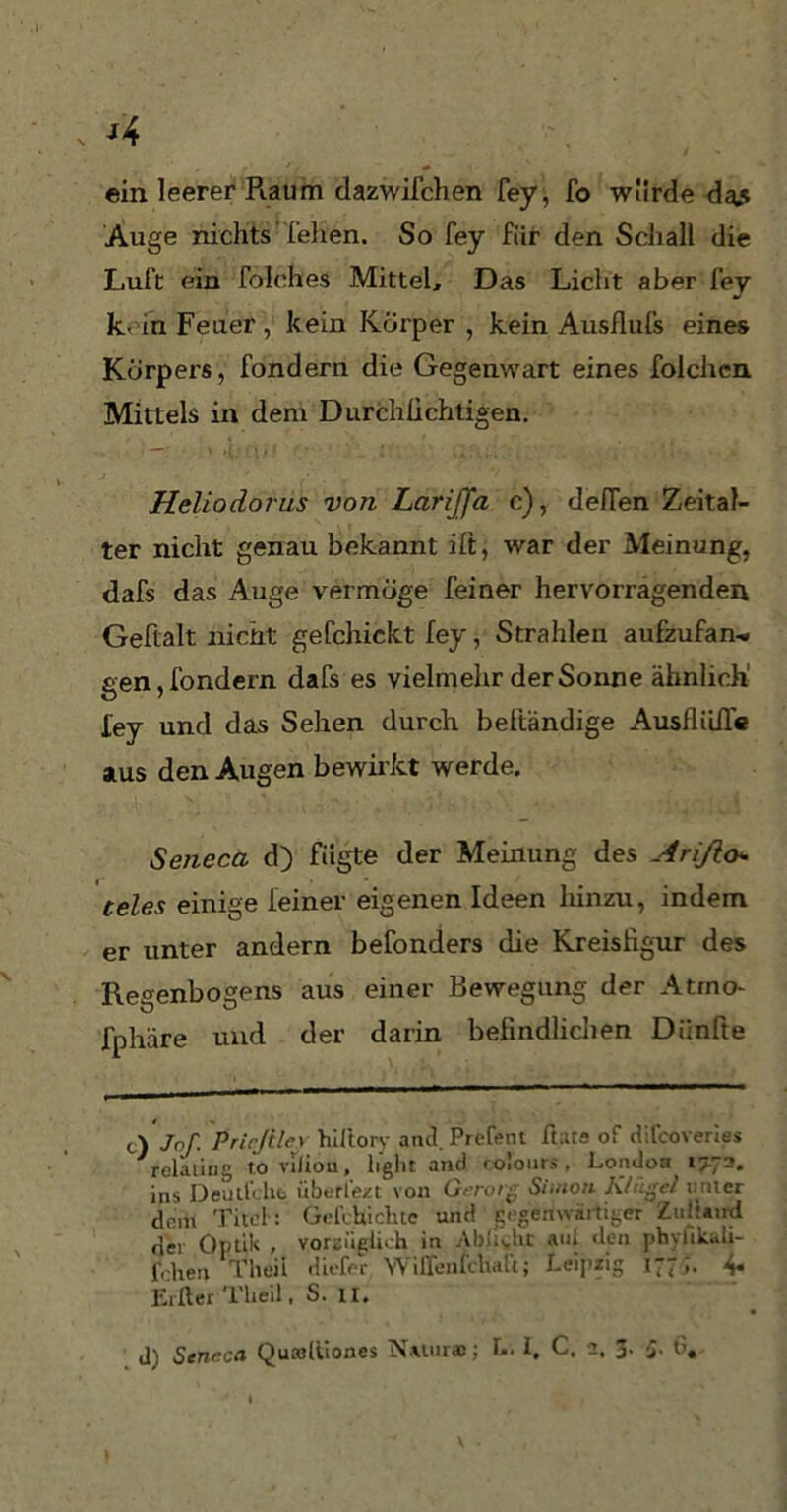 ein leerer Piaum dazwifchen fey, fo würde da* Auge nichts felien. So fey für den Schall die Luft ein folches Mittel, Das Licht aber fey k- in Feuer , kein Körper , kein Ausflufs eines Körpers, fondern die Gegenwart eines folchen Mittels in dem Durchüchtigen. Heliodorus von LariJJa c), defTen Zeital- ter nicht genau bekannt ilt, war der Meinung, dafs das Auge vermöge feiner hervorragenden Geftalt nicht gefchickt fey, Strahlen aufzufan-. gen, fondern dafs es vielmehr der Sonne ähnlich fey und das Sehen durch beftändige Ausflüße aus den Augen bewirkt werde. Seneca d) fügte der Meinung des Arißo* teles einige feiner eigenen Ideen hinzu, indem er unter andern befonders die Kreisfigur des Regenbogens aus einer Bewegung der Atrno- fphäre und der darin befindlichen Diinfte c) Jof. Prirßlcv hiftory and. Prefent Etats of difcoveries relating tovilion, light and colours , London^1^73. ins Deullcht überl’e/t von Gerorg Simon Ktiigcl linier dfim Titel : Gehhichte um! gegenwärtiger Zuitaud Hei Optik , vorzüglich in Abü^ht aul Jon phyfikiJi- fehen Theii .liefet Wiffenfchalt; Leipzig 177;. 4. Elfter Theii, S. II. ip Scnnca Quasltiones Natur®; L. I, C, 2, 5. 5. G,