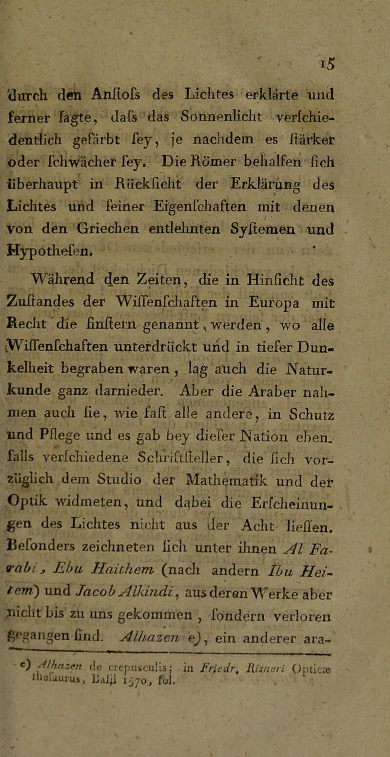 'durch den Anliofs des Lichtes erklärte und ferner Tagte, dafs das Sonnenlicht verlchie- dentlich gefärbt fey, je nachdem es Stärker oder fchwächer fey. Die Römer behalfen lieh überhaupt in Rückficht der Erklärung des Lichtes und feiner Eigenschaften mit denen Von den Griechen entlehnten Syfiemen und Hypothefen* ' Während den Zeiten, die in Hinlicht des Zuftandes der Wilfenfchaften in Europa mit Recht die finitem genannt, werden , wo alle iWifienfchaften unterdrückt und in tiefer Dun- kelheit begraben waren , lag auch die Natur- kunde ganz darnieder. Aber die Araber nah- men auch lie, wie faft alle andere, in Schutz und Pflege und es gab bey diefer Nation eben, falls verlchiedene Schriftfteller, die fich vor- züglich dem Studio der Mathematik und def Optik widmeten, und dabei die Erfcheinun- gen des Lichtes nicht aus der Acht lieffen. Refonders zeichneten fich unter ihnen Al Fa- vabi , Ebu Haithem (nach andern Ihn Hei- tern) und Jacob Alkindi, aus deren Werke aber nicht bis zu uns gekommen , fondern verloren gegangen find. Alhazen e), ein anderer ara- e) sllhazcn de crepusculis; in Fricdr, Risna/i Optiere tuefaurus, liulü ijjo, füJ.