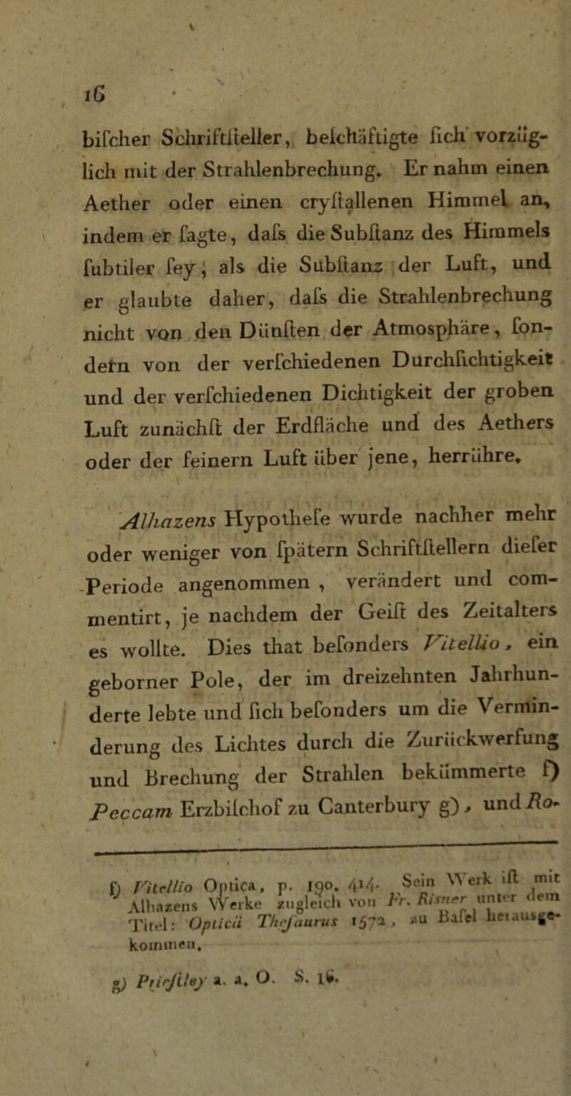 iG / bifcher SchriMeller, beichäfiigte ßch vorzüg- lich mit der Strahlenbrechung. Er nahm einen Aether oder einen cryfiallenen Himmel an, indem er Tagte, dafs dieSubftanz des Himmels fubtiler fey, als die Subftanz der Luft, und er glaubte daher, dafs die Strahlenbrechung nicht von den Diinften der Atmosphäre, fon- defn von der verfchiedenen Durchfichtigkeit und der verfchiedenen Dichtigkeit der groben Luft zunächft der Erdfläche und des Aethers oder der feinem Luft über jene, herriihre. Alhazens Hypothefe wurde nachher mehr oder weniger von fpätern Schriftftellern diefer Periode angenommen , verändert und com- mentirt, je nachdem der Geilt des Zeitalters es wollte. Dies that befonders VitelUo, ein geborner Pole, der im dreizehnten Jahrhun- derte lebte und ficli beTonders um die Vermin- derung des Lichtes durch die Zurückwerfung und Brechung der Strahlen bekümmerte f) Peccam Erzbilchof zu Canterbury g), undüo- 1) Fiteilio Optica, p. 150. 414. Alliazcns Werke zugleich von Titel: Opticä Thcjaurus 157a kommen. Sein Werk ift mit Fr. Risncr unter «lern , zu Bafel hetausge- *) PrirJUej' a. a. O. S. ll>. V