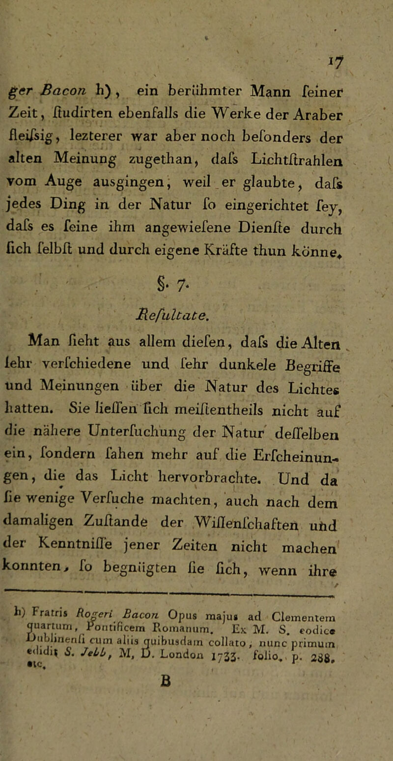 gcr Bacon h) , ein berühmter Mann feiner Zeit, ffudirten ebenfalls die Werke der Araber fleifsig, lezterer war aber noch befonders der alten Meinung zugethan, dafs Lichtftrahlen vom Auge ausgingen, weil er glaubte, dafs jedes Ding in der Natur fo eingerichtet fey, dafs es feine ihm angewiefene Dienfte durch üch felbft und durch eigene Kräfte thun könne» §• 7* Befultate. Man lieht aus allem diefen, dafs die Alten lehr verfchiedene und fehr dunkele Begriffe und Meinungen über die Natur des Lichtes hatten. Sie lieffen Tich meiftentheils nicht auf die nähere Unterfuchüng der Natur deffelben ein, fondern fahen mehr auf die Erfcheinun- gen, die das Licht hervorbrachte. Und da fie wenige Verbuche machten, auch nach dem damaligen Zuftande der Wiffenfchaften und der Kenntnifle jener Zeiten nicht machen konnten, fo begnügten fie fich, wenn ihre h) Fratris Rogeri Bacon Opus rnajus acl dementem quartum, Pontificem Romanum. Ex M. S. eodic« Oiililinenfi cum aliis quibusrlain collato, nunc primum ««lidit 5. JeiL, M, D. London 1733. folio. p. 238, ® lC4 B