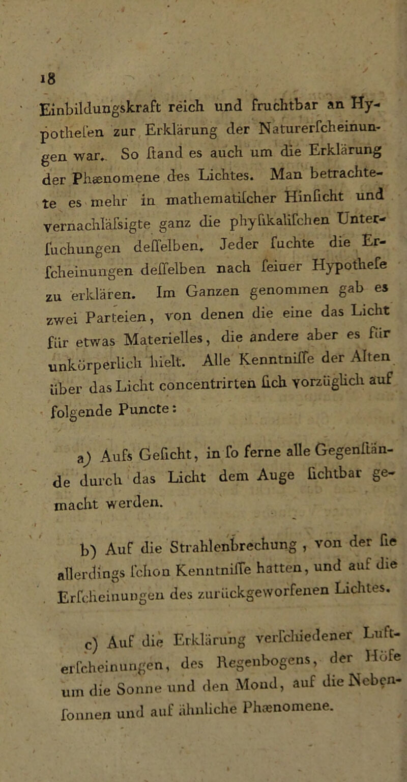 Einbildungskraft reich und fruchtbar an Hy- pothefen zur Erklärung der Naturerfcheinun- gen war.. So ftand es auch um die Erklärung der Phänomene des Lichtes. Man betrachte- te es mehr in mathematilcher Hinficht und vernachlässigte ganz die phyfikalifchen Unter- fuchungen deffelben. Jeder fuchte die Er- fcheinungen deffelben nach feiuer Hypothefe zu erklären. Im Ganzen genommen gab es zwei Parteien, von denen die eine das Licht für etwas Materielles, die andere aber es für unkörperlich hielt. Alle KenntnifTe der Alten über das Licht concentrirten heb. vorzüglich auf folgende Puncte: a) Aufs Geficht, in fo ferne alle Gegenftän- de durch das Licht dem Auge üchtbar ge- macht werden. b) Auf die Strahlenbrechung , von der fie allerdings fehon KenntnifTe hatten, und auf die Erfcheinungen des zurückgeworfenen Lichtes. c) Auf die Erklärung verfchiedener Luft- erfcheinungen, des Regenbogens, der Hufe um die Sonne und den Mond, auf die Ncben- fonnen und auf ähnliche Phänomene.