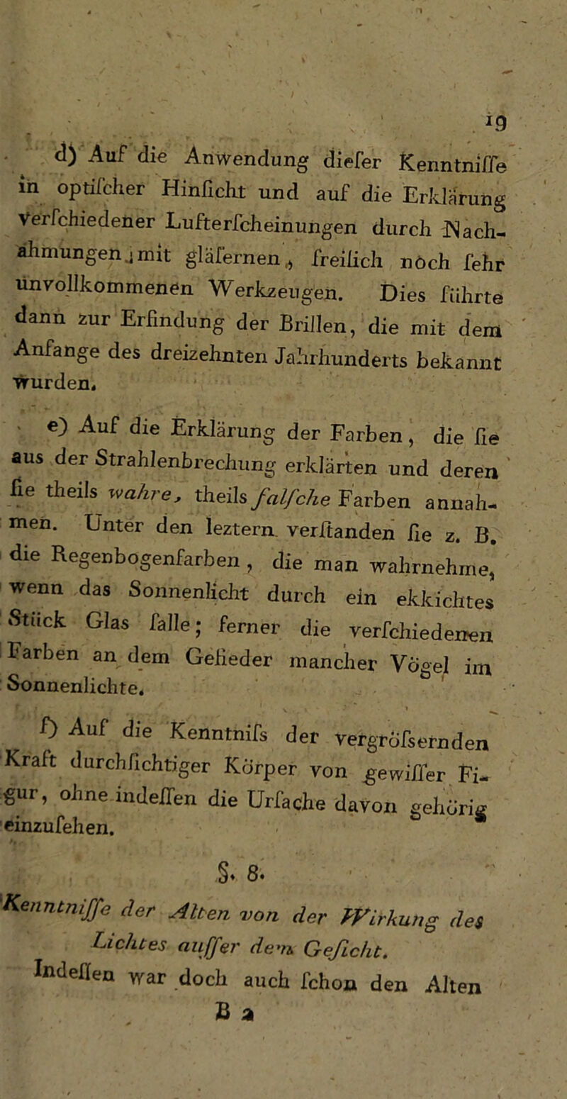 *9 d) Auf die Anwendung diefer Kenntnifle in optifcher Hinficht und auf die Erklärung Verfchiedener Lufterfcheinungen durch JNach- ahmungen .mit gläfernen,, freilich noch fehr unvollkommenen Werkzeugen. Dies führte dann zur Erfindung der Brillen, die mit dem Anfänge des dreizehnten Jahrhunderts bekannt wurden, e) Auf die Erklärung der Farben, die he aus der Strahlenbrechung erklärten und deren fie theils wahre, theils falfche Farben annah- men. Unter den leztern verbanden fie z. B. die Regenbogenfarben , die man wahrnehme, wenn das Sonnenlicht durch ein ekkichtes Stuck Glas falle; ferner die verfchiedenen Farben an dem Gefieder mancher Vogel im Sonnenlichte. 0 Auf die Kenntnifs der vergröbernden Krait durchfichtiger Körper von gewiffer Fi- gur, ohne indeffen die ürfache davon gehörig einzufehen. §. 8. K n7Jtn,JTe c^er ■Alten von der ffirkung des Lichtes au ff er de-n Gefleht. ludefien war doch auch fchon den Alten B a