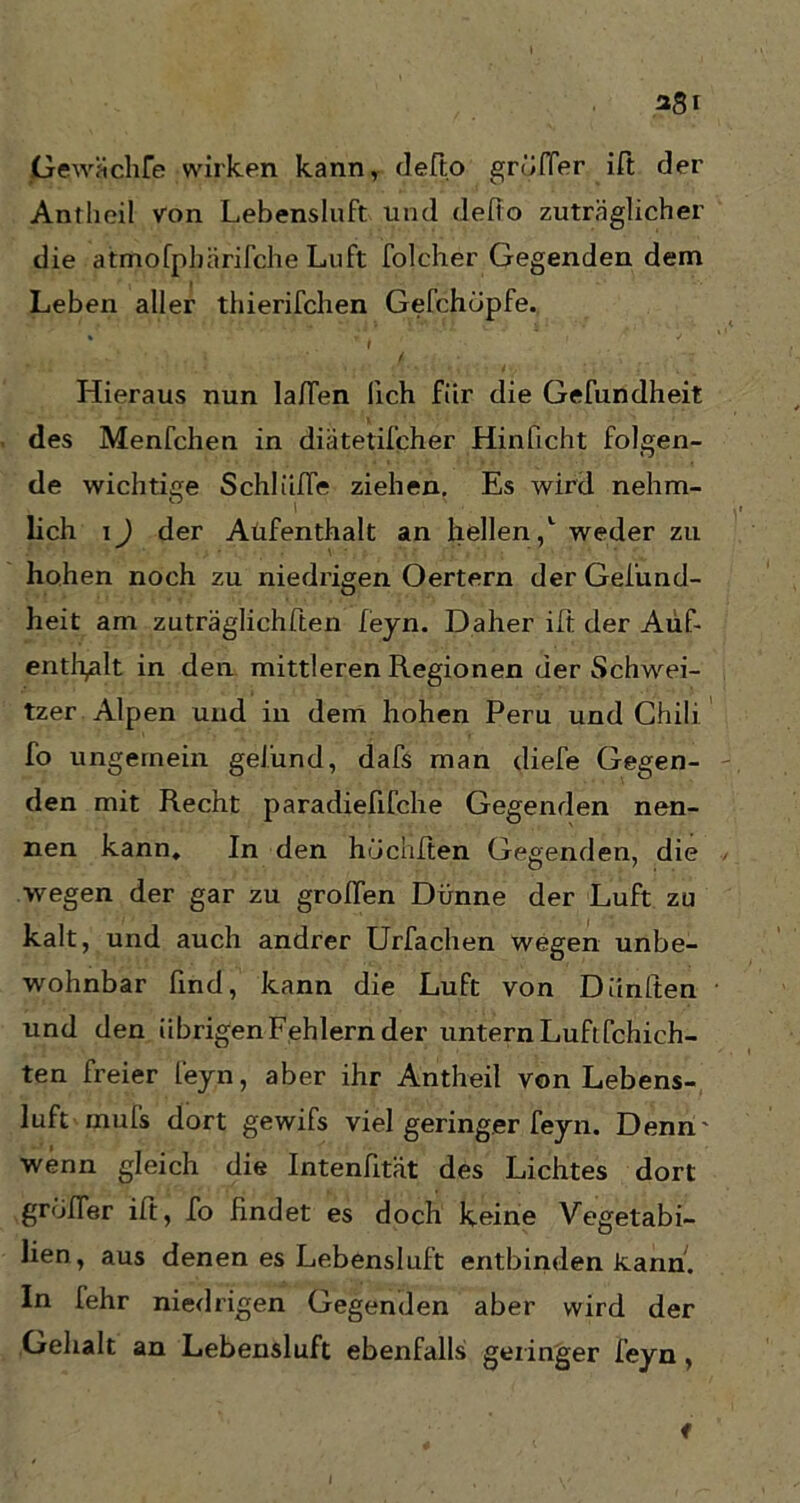 Gewächfe wirken kann, defto grüfier ift der Ant heil von Lebensluft und defto zuträglicher die atrftofpbärifche Luft folcher Gegenden dem Leben aller thierifchen Gefchdpfe. * r t ' . Hieraus nun laffen lieh für die Gefundheit des Menfchen in diätetifcher Hinficht folgen- de wichtige Schlüffe ziehen. Es wird nehm- O lieh i) der Aufenthalt an hellen,1 weder zu hohen noch zu niedrigen Oertern der Gefund- heit am zuträglichften feyn. Daher ift der Auf- enthalt in den mittleren Regionen der Schwei- tzer Alpen und in dem hohen Peru und Chili fo ungemein gelund, dafs man diefe Gegen- den mit Recht paradiefifche Gegenden nen- nen kann. In den hüchften Gegenden, die wegen der gar zu groffen Dünne der Luft zu kalt, und auch andrer Urfachen wegen unbe- wohnbar find, kann die Luft von Dünlten und den übrigen Fehlern der untern Luft fchich- ten freier feyn, aber ihr Antheil von Lebens- luft muls dort gewifs viel geringer feyn. Denn' wenn gleich die Intenfität des Lichtes dort groffe.r ift, fo findet es doch keine Vegetabi- lien, aus denen es Lebensluft entbinden kann. In fehr niedrigen Gegenden aber wird der Gehalt an Lebensluft ebenfalls geringer feyn , i