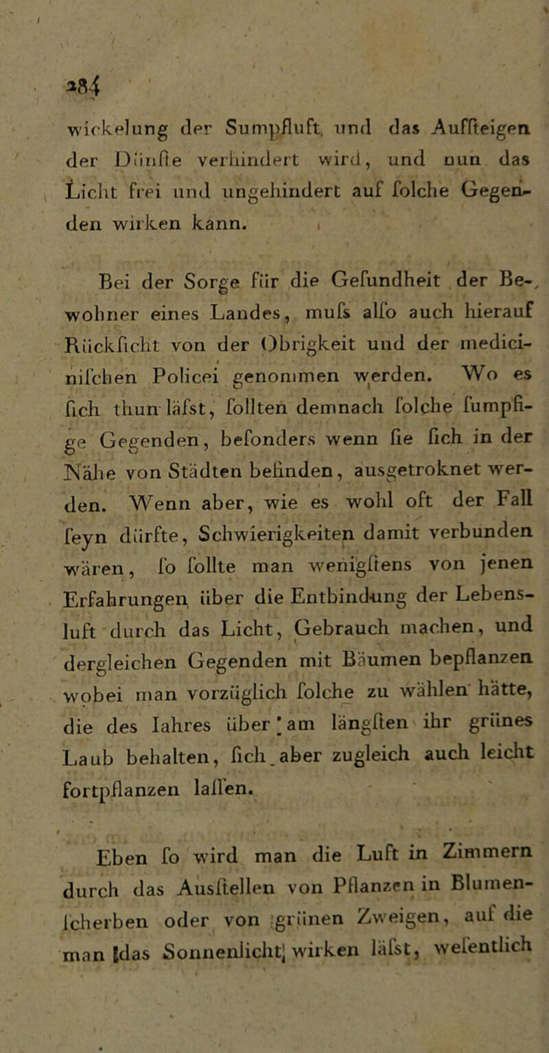 Wickelung der Sumpfluft, und das Auffteigen der Diinfle verhindert wird, und nun das Licht frei und ungehindert auf folche Gegen- den wirken kann. i Bei der Sorge für die Gefundheit der Be-, woliner eines Landes, mufs alfo auch hierauf Riickficht von der Obrigkeit und der inedici- nilchen Policei genommen werden. Wo es fich thun läfst, follten demnach folche fumpfi- ge Gegenden, befonders wenn fie fich in der ]Nahe von Städten befinden, ausgetroknet wer- den. Wenn aber, wie es wohl oft der Fall feyn dürfte, Schwierigkeiten damit verbunden wären, fo follte man werii'gftens von jenen Erfahrungen über die Entbindung der Lebens- luft durch das Licht, Gebrauch machen, und dergleichen Gegenden mit Bäumen bepflanzen wobei man vorzüglich folche zu wählen hätte, die des Iahres über)am längften ihr grünes Laub behalten, fich, aber zugleich auch leicht fortpflanzen lallen. Eben fo wird man die Luft in Zimmern durch das Ausltellen von Pflanzen in Bluinen- fcherben oder von grünen Zweigen, aut die man Edas Sonnenlicht] wirken läfst, welentlich
