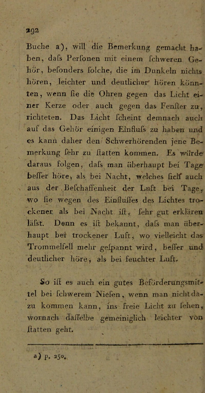 *92 Buche a), will die Bemerkung gemacht ha- ben, dafs Perfonen mit einem fchweren Ge- hör, befonders I'olche, die im Dunkeln nichts hören, leichter und deutlicher' hören könn- ten , wenn ße die Ohren gegen das Licht ei- ner Kerze oder auch gegen das Fenßer zu, richteten. Das Licht fclieint demnach auch auf das Gehör einigen Einflufs zu haben und es kann daher den Schwerhörenden jene Be- merkung fehr zu hatten kommen. Es würde daraus folgen, dafs man überhaupt bei Tage be/Ter höre* als bei Nacht, welches ficlf auch aus der . Befchaffenheit der Luft bei Tage, ■wo ße wegen des Einflußes des Lichtes tro- ckener als bei Nacht iß,. fehF gut erklären läßt. Denn es iß bekannt, dafs man über- haupt bei trockener Luft, wo vielleicht das Trommelfell mehr gelpannt wird, beßer und deutlicher höre, als bei feuchter Luft, So iß es auch ein gutes Beförderungsmit- tel bei fchwerem Niefen, wenn man nicht da- zu kommen kann, ins freie Licht zu fehen, Wornach daflelbe gemeiniglich leichter von ßatten geht. a) p, 250,