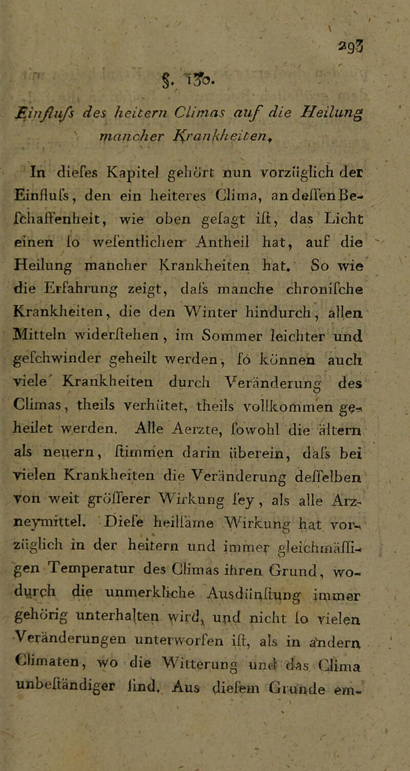 \ 293 Einßufs des heitern Climas auf die Heilung mancher Krankheiten, In diefes Kapitel gehört nun vorzüglich der Einflufs, den ein heiteres Clima, andeßenBe- fchaßenheit, wie oben gefagt ilt, das Licht einen Io wefentlichen Antheil hat, auf die Heilung mancher Krankheiten hat. So wie die Erfahrung zeigt, dals manche chronische Krankheiten, die den Winter hindurch, allen Mitteln widerlichen , im Sommer leichter und gefchwinder geheilt werden, fo können auch viele' Krankheiten durch Veränderung des Climas, theils verhütet, theils vollkommen ge* heilet werden. Alle Aerzte, fowohl die altem als neuem, ßirnrrien darin überein, dafs bei vielen Krankheiten die Veränderung deffelben von weit größerer Wirkung ley, als alle Arz- neymittel. Diefe heilfame Wirkung hat vor«, ziiglich in der heitern und immer gleichmäßi- gen Temperatur des Climas ihren Grund, wo- durch die unmerkliche Ausdiinftung immer gehörig unterhalten wird, und nicht io vielen Veränderungen unterworfen ilt, als in ahdern Climaten, wo die Witterung und das Glima unbeftändiger lind. Aus dieiem Grunde em~
