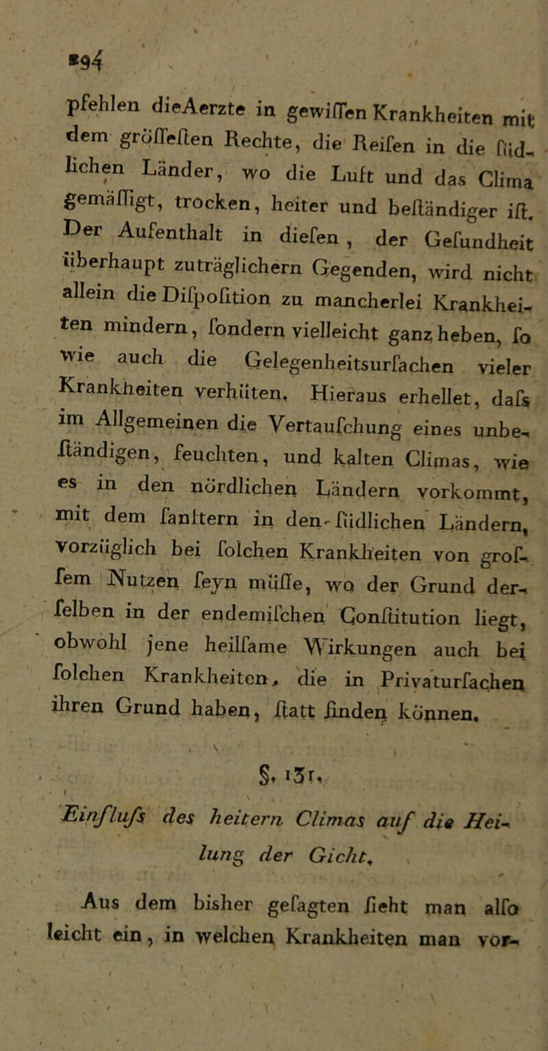 *94 pfehlen dieAerzte in gewinn Krankheiten mit dem groffeften Rechte, die Reifen in die fiid- liehen Länder, wo die Luft und das Clima gemafligt, trocken, heiter und beftändiger ift. Der Aufenthalt in diefen , der Gefundheit überhaupt zuträglichem Gegenden, wird nicht allein die Difpofition zu mancherlei Krankhei- ten mindern, fondern vielleicht ganz heben, fo wie auch die Gelegenheitsurfachen vieler Krankheiten verhüten, Hieraus erhellet, dafs im Allgemeinen die Vertaufchung eines unbe- ftändigen, feuchten, und kalten Climas, wie es in den nördlichen Ländern vorkommt, mit dem fanltern in den-füdlichen Ländern, Vorzüglich bei folchen Krankheiten von grof- fem Nutzen feyn mühe, wq der Grund der-, felben in der endemilchen Gonftitution liegt, obwohl jene heilfame Wirkungen auch bei folchen Krankheiten, die in Privaturfachen ihren Grund haben, ftatt Rnden können. §. «3r, Einflufs des heitern Climas auf die Hei- lung der Gicht, Aus dem bisher gefagten fieht man alfo leicht ein, in welchen Krankheiten man vor-