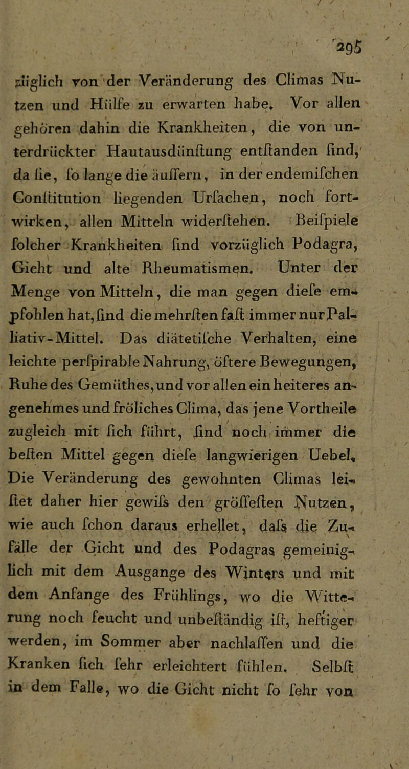395 ziiglich von der Veränderung des Climas Nu- tzen und Hülfe zu erwarten habe. Vor allen gehören dahin die Krankheiten, die von un- terdrückter Hautausdiinftung entbanden find,' da lie, fo lange die äuifern, in der endemifchen Conititution liegenden Urfachen, noch fort- wirken, allen Mitteln widerlichen. Beifpiele folcher Krankheiten find vorzüglich Podagra, Gicht und alte Rheumatismen. Unter der Menge von Mitteln, die man gegen diefe em- pfohlen hat, find diemehrftenfalt immer nur Pal- liativ-Mittel. Das diätetifche Verhalten, eine leichte perfpirable Nahrung, öftere Bewegungen, Ruhe des Gemiithes,und vor allen ein heiteres an- genehmes undfroliches Clima, das jene Vortheile zugleich mit lieh führt, lind noch immer die heften Mittel gegen diefe langwierigen Uebel, Die Veränderung des gewohnten Climas lei— bet daher hier gewifs den gröffeben Nutzen, wie auch fchon daraus erhellet, dafs die Zu- fälle der Gicht und des Podagras gemeinig- lich mit dem Ausgange des Winters und mit dem Anfänge des Frühlings, wo die Witte- rung noch feucht und unbeftändig ib, heftiger werden, im Sommer aber nachlaben und die Kranken bch fehr erleichtert fühlen. Selbit in dem Falle, wo die Gicht nicht fo fehr von