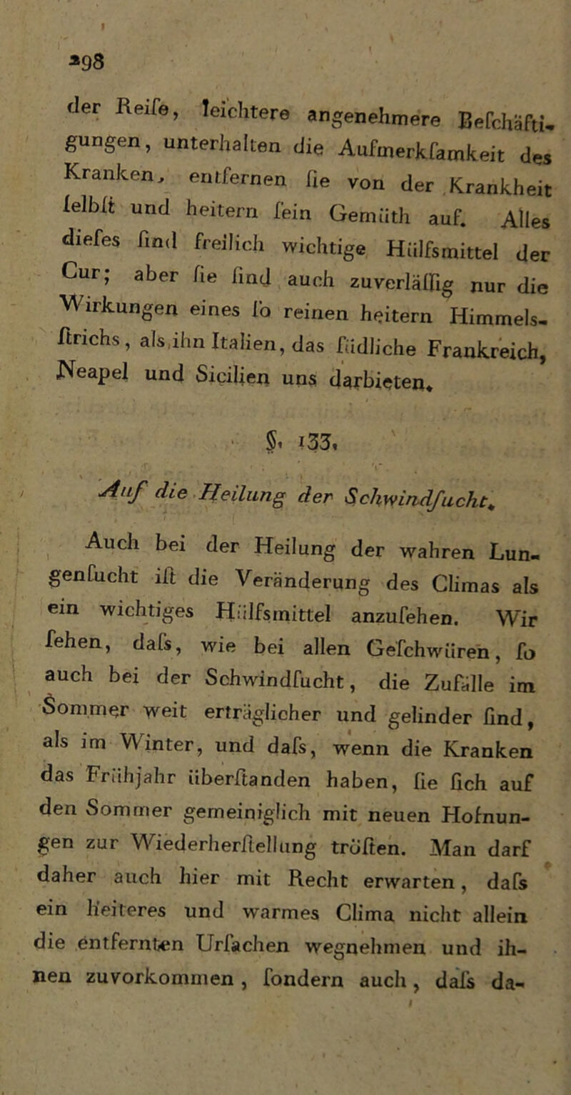 *98 der Reife, leichtere angenehmere Befchäfti- gungen, unterhalten die Aufmerkfamkeit des Kranken, entfernen fie von der Krankheit lelbit und heitern fein Gemüth auf. Alles diefes find freilich wichtige Hülfsmittel der Cur; aber fie find auch zuverläffig nur die W irkungen eines fo reinen heitern Himmels- fitrichs, als,ihn Italien, das fudliche Frankreich, Neapel und Sicilien uns darbieten. §i ?33« ■Anf die Heilung der Schwindfucht* Auch bei der Heilung der wahren Lun- genfucht iit die Veränderung des Climas als ein wichtiges Hülfsmittel anzufehen. Wir fehen, dafs, wie bei allen Gefchwüren, fo auch bei der Schwindfucht, die Zufälle im Sommer weit erträglicher und gelinder find, als im Winter, und dafs, wenn die Kranken das Frühjahr iiberftanden haben, fie fich auf den Sommer gemeiniglich mit neuen Höhlun- gen zur Wiederherfiellung truften. Man darf daher auch hier mit Recht erwarten, dafs ein heiteres und warmes Clima nicht allein die entfernten Urfachen wegnehmen und ih- nen zuvorkommen , fondern auch, dals da-