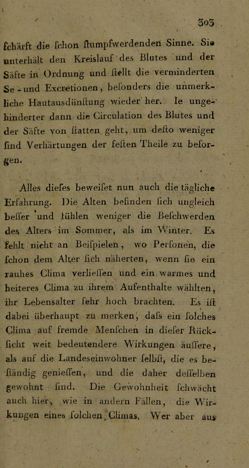 3o5 fchärft die fchon Humpfwerdenden Sinne. Sia unterhält den Kreislauf des Blutes und der Säfte in Ordnung und Hellt die verminderten Se - und Excretionen , befonders die unmerk- liche Hautausdünftung wieder' her. Ie unge- hinderter dann die Circulation des Blutes und der Säfte von Hatten geht, um defto weniger find Verhärtungen der feften Theile zu befor- gen. • Alles diefes beweifet nun auch die tägliche Erfahrung. Die Alten befinden Hch ungleich belfer und fühlen weniger die Befchwerden des Alters im Sommer, als im Winter. Es fehlt nicht an Beifpielen, wo Perfonen, die l'chon dem Alter Hch näherten, wenn He ein rauhes Clima verhelfen und ein warmes Und heiteres Clima zu ihrem Aufenthalte wählten, ihr Lebensalter fehr hoch brachten. Es iH t i dabei überhaupt zu merken, dafs ein folches Clima auf fremde Menfchen in diefer Riick- ficht weit bedeutendere Wirkungen äußere, als auf die Landeseinwohner felbft, die es be- fländig genießen, und die daher delfelben gewohnt find. Die Gewohnheit fchwächt auch hier, wie in andern Fällen, die Wir- kungen eines folchen, Chinas. Wer aber aus