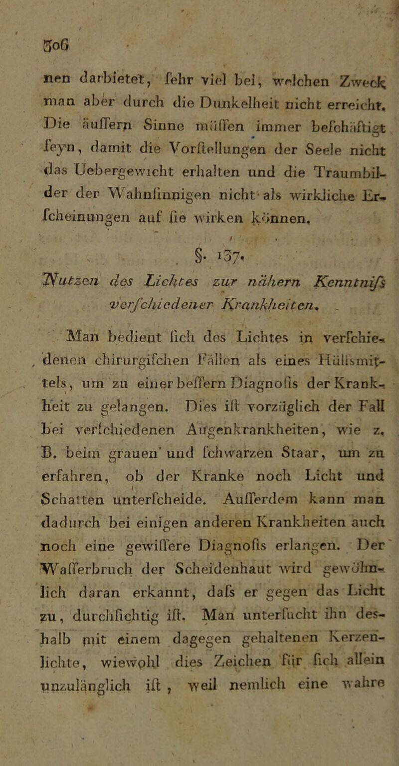nen darbietet, fehr viel bei, welchen Zweck man aber durch die Dunkelheit nicht erreicht. Die äußern Sinne müden immer befchäftigt ieyn, damit die Vorßellungen der Seele nicht das Uebergewicht erhalten und die Traumbil- der der Wahnfinnigen nicht-als wirkliche Er- scheinungen auf fie wirken können. I , , * S §• 'Nutzen des Lichtes zur nähern Kenntnifs verfehle, den er Krankheiten, Man bedient lieh des Lichtes in verleide- , denen chirurgischen Fällen als eines Rüllsmit- tels, um zu einer beßern Diagnofis der Krank- heit zu gelangen. Dies ilt vorzüglich der Fall bei verlchiedenen Augenkrankheiten, wie z, B. beim grauen und Schwarzen Staar, um zu erSahren, ob der Kranke noch Licht und l Schalten unterscheide. Außerdem kann man dadurch bei einigen anderen Krankheiten auch noch eine gewißere Diagnofis erlangen. Der Waßerbruch der Scheidenhaut wird gewöhn- lich daran erkannt, dals er gegen das Licht zu, dürchfichtig iß- Man unterlucht ihn des- halb mit einem dagegen gehaltenen Kerzen- lichte, wiewphl dies Zeichen fiir Sich allein unzulänglich ift , weil nemlieh eine wahre