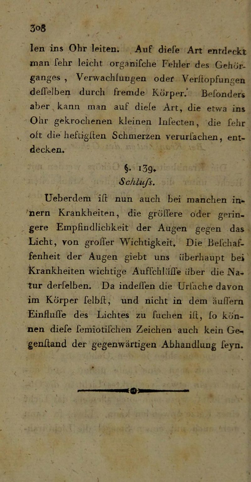 3og len ins Ohr leiten. Auf diele Art entdeckt man fehr leicht organifche Fehler des Gehör- ganges , VerwachluDgen oder Verftopfungen deflelben durch fremde Körppr.' ßefonders aber v kann man auf diele Art, die etwa ins Ohr gekrochenen kleinen Infecten, die fehr oft die heftigften Schmerzen verurfachen, ent- decken. $• i3g* Schlafs. Ueberdem ift nun auch bei manchen in- 'nern Krankheiten, die größere oder gerin- gere Empfindlichkeit der Augen gegen das Licht, von großer Wichtigkeit, Die Befchaf- fenheit der Augen giebt uns überhaupt bei Krankheiten wichtige Auffchlüfl’e über die .Na- tur derfelben. Da indeilen die Uriache davon im Körper felbft, und nicht in dem äußern Einflüße des Lichtes zu fuchen ift, fo kön- nen diefe femiotifchen Zeichen auch kein Ge- genwand der gegenwärtigen Abhandlung feyn.