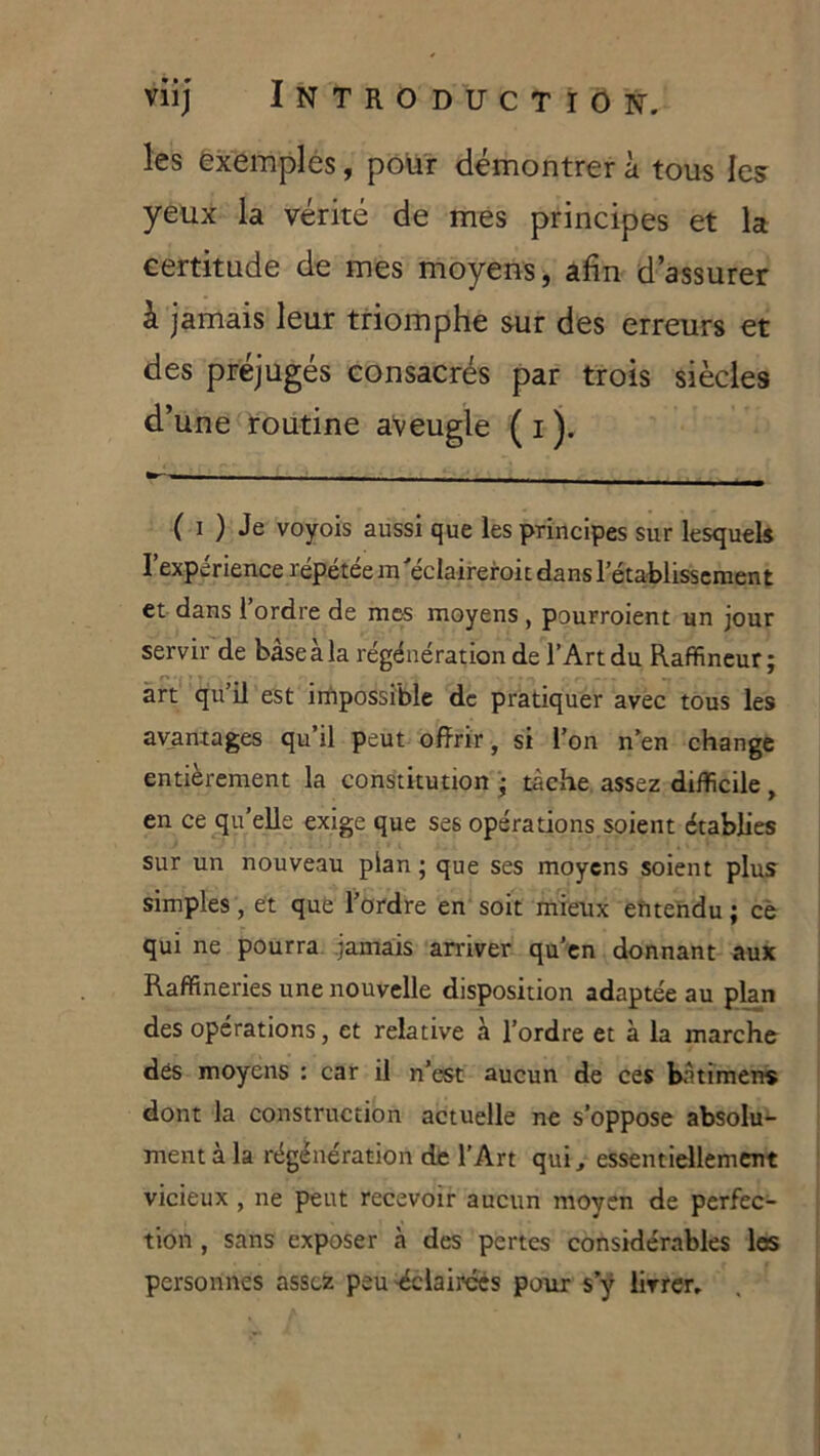 les êxemplés, pour démontrer à tous les yeux la vérité de mes principes et la certitude de mes moyens, afin d’assurer à jamais leur triomphe sur des erreurs et des préjugés consacrés par trois siècles d’une routine aveugle ( i ). ( I ) Je voyois aussi que les principes sur lesquels l’expérience répétéein'éclaireroit dansl’étatlisscraent et dans l’ordre de mes moyens , pourroient un jour servir de bâseàla régénération de l’Art du Raffincur; art qu’il est irhpossible de pratiquer avec tous les avaniages qu’il peut offrir, si l’on n’en change entièrement la constitution • tâche assez difficile, en ce qu’elle exige que ses opérations.soient établies sur un nouveau plan; que ses moyens soient plus simples, et que l’ordre en soit mieux eîitehdu ; cè qui ne pourra jamais arriver qu’en donnant aux Raffineries une nouvelle disposition adaptée au plan des opérations, et relative à l’ordre et à la marche dés moyens : car il n’est aucun de ces bâtimens dont la construction actuelle ne s’oppose absolu- ment à la régénération de l’Art qui, essentiellement vicieux , ne peut recevoir aucun moyen de perfec- tion , sans exposer à des pertes considérables les personnes assez peu'éclairées pour s’ÿ livrer.